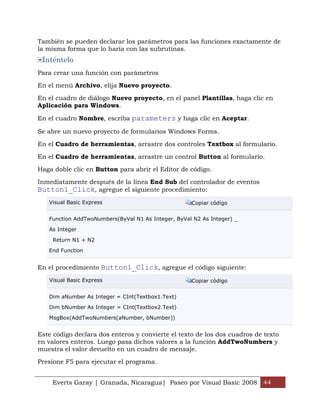 Everts Garay | Granada, Nicaragua| Paseo por Visual Basic 2008 44
También se pueden declarar los parámetros para las funciones exactamente de
la misma forma que lo haría con las subrutinas.
Inténtelo
Para crear una función con parámetros
En el menú Archivo, elija Nuevo proyecto.
En el cuadro de diálogo Nuevo proyecto, en el panel Plantillas, haga clic en
Aplicación para Windows.
En el cuadro Nombre, escriba parameters y haga clic en Aceptar.
Se abre un nuevo proyecto de formularios Windows Forms.
En el Cuadro de herramientas, arrastre dos controles Textbox al formulario.
En el Cuadro de herramientas, arrastre un control Button al formulario.
Haga doble clic en Button para abrir el Editor de código.
Inmediatamente después de la línea End Sub del controlador de eventos
Button1_Click, agregue el siguiente procedimiento:
Visual Basic Express Copiar código
Function AddTwoNumbers(ByVal N1 As Integer, ByVal N2 As Integer) _
As Integer
Return N1 + N2
End Function
En el procedimiento Button1_Click, agregue el código siguiente:
Visual Basic Express Copiar código
Dim aNumber As Integer = CInt(Textbox1.Text)
Dim bNumber As Integer = CInt(Textbox2.Text)
MsgBox(AddTwoNumbers(aNumber, bNumber))
Este código declara dos enteros y convierte el texto de los dos cuadros de texto
en valores enteros. Luego pasa dichos valores a la función AddTwoNumbers y
muestra el valor devuelto en un cuadro de mensaje.
Presione F5 para ejecutar el programa.
 