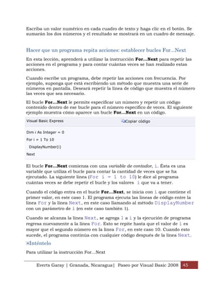 Everts Garay | Granada, Nicaragua| Paseo por Visual Basic 2008 45
Escriba un valor numérico en cada cuadro de texto y haga clic en el botón. Se
sumarán los dos números y el resultado se mostrará en un cuadro de mensaje.
Hacer que un programa repita acciones: establecer bucles For...Next
En esta lección, aprenderá a utilizar la instrucción For...Next para repetir las
acciones en el programa y para contar cuántas veces se han realizado estas
acciones.
Cuando escribe un programa, debe repetir las acciones con frecuencia. Por
ejemplo, suponga que está escribiendo un método que muestra una serie de
números en pantalla. Deseará repetir la línea de código que muestra el número
las veces que sea necesario.
El bucle For...Next le permite especificar un número y repetir un código
contenido dentro de ese bucle para el número específico de veces. El siguiente
ejemplo muestra cómo aparece un bucle For...Next en un código.
Visual Basic Express Copiar código
Dim i As Integer = 0
For i = 1 To 10
DisplayNumber(i)
Next
El bucle For...Next comienza con una variable de contador, i. Ésta es una
variable que utiliza el bucle para contar la cantidad de veces que se ha
ejecutado. La siguiente línea (For i = 1 to 10) le dice al programa
cuántas veces se debe repetir el bucle y los valores i que va a tener.
Cuando el código entra en el bucle For...Next, se inicia con i que contiene el
primer valor, en este caso 1. El programa ejecuta las líneas de código entre la
línea For y la línea Next, en este caso llamando al método DisplayNumber
con un parámetro de i (en este caso también 1).
Cuando se alcanza la línea Next, se agrega 1 a i y la ejecución de programa
regresa nuevamente a la línea For. Esto se repite hasta que el valor de i es
mayor que el segundo número en la línea For, en este caso 10. Cuando esto
sucede, el programa continúa con cualquier código después de la línea Next.
Inténtelo
Para utilizar la instrucción For...Next
 