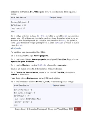 Everts Garay | Granada, Nicaragua| Paseo por Visual Basic 2008 47
utilizar la instrucción Do...While para llevar a cabo la suma de la siguiente
forma:
Visual Basic Express Copiar código
Dim sum As Integer = 0
Do While sum < 100
sum = sum + 10
Loop
En el código anterior, la línea Do While evalúa la variable sum para ver si es
menor que 100; si lo es, se ejecuta la siguiente línea de código; si no lo es, se
desplaza a la línea siguiente del código a continuación de Loop. La palabra
clave Loop le dice al código que regrese a la línea DoWhile y evalúe el nuevo
valor de sum.
Inténtelo
Para utilizar una instrucción Do...While
En el menú Archivo, elija Nuevo proyecto.
En el cuadro de diálogo Nuevo proyecto, en el panel Plantillas, haga clic en
Aplicación para Windows.
En el cuadro Nombre, escriba DoWhile y haga clic en Aceptar.
Se abre un nuevo proyecto de formularios Windows Forms.
En el Cuadro de herramientas, arrastre un control TextBox y un control
Button al formulario.
Haga doble clic en Button para abrir el Editor de código.
En el controlador de eventos Button1_Click, escriba el siguiente código:
Visual Basic Express Copiar código
Dim sum As Integer = 0
Dim counter As Integer = 0
Do While sum < 100
sum = sum + CInt(Textbox1.Text)
counter = counter + 1
Loop
 