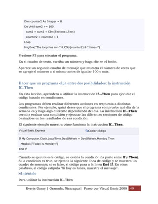 Everts Garay | Granada, Nicaragua| Paseo por Visual Basic 2008 49
Dim counter2 As Integer = 0
Do Until sum2 >= 100
sum2 = sum2 + CInt(Textbox1.Text)
counter2 = counter2 + 1
Loop
MsgBox("The loop has run " & CStr(counter2) & " times!")
Presione F5 para ejecutar el programa.
En el cuadro de texto, escriba un número y haga clic en el botón.
Aparece un segundo cuadro de mensaje que muestra el número de veces que
se agregó el número a sí mismo antes de igualar 100 o más.
Hacer que un programa elija entre dos posibilidades: la instrucción
If...Then
En esta lección, aprenderá a utilizar la instrucción If...Then para ejecutar el
código basado en condiciones.
Los programas deben realizar diferentes acciones en respuesta a distintas
condiciones. Por ejemplo, quizá desee que el programa compruebe qué día de la
semana es y haga algo diferente dependiendo del día. La instrucción If...Then
permite evaluar una condición y ejecutar las diferentes secciones de código
basándose en los resultados de esa condición.
El siguiente ejemplo muestra cómo funciona la instrucción If...Then.
Visual Basic Express Copiar código
If My.Computer.Clock.LocalTime.DayOfWeek = DayOfWeek.Monday Then
MsgBox("Today is Monday!")
End If
Cuando se ejecuta este código, se evalúa la condición (la parte entre If y Then).
Si la condición es true, se ejecuta la siguiente línea de código y se muestra un
cuadro de mensaje; si es false, el código pasa a la línea End If. En otras
palabras, el código estipula "Si hoy es lunes, muestre el mensaje".
Inténtelo
Para utilizar la instrucción If...Then
 