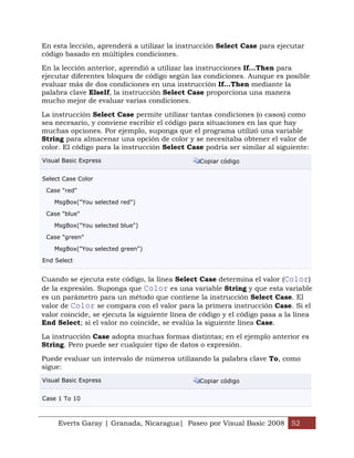 Everts Garay | Granada, Nicaragua| Paseo por Visual Basic 2008 52
En esta lección, aprenderá a utilizar la instrucción Select Case para ejecutar
código basado en múltiples condiciones.
En la lección anterior, aprendió a utilizar las instrucciones If...Then para
ejecutar diferentes bloques de código según las condiciones. Aunque es posible
evaluar más de dos condiciones en una instrucción If...Then mediante la
palabra clave ElseIf, la instrucción Select Case proporciona una manera
mucho mejor de evaluar varias condiciones.
La instrucción Select Case permite utilizar tantas condiciones (o casos) como
sea necesario, y conviene escribir el código para situaciones en las que hay
muchas opciones. Por ejemplo, suponga que el programa utilizó una variable
String para almacenar una opción de color y se necesitaba obtener el valor de
color. El código para la instrucción Select Case podría ser similar al siguiente:
Visual Basic Express Copiar código
Select Case Color
Case "red"
MsgBox("You selected red")
Case "blue"
MsgBox("You selected blue")
Case "green"
MsgBox("You selected green")
End Select
Cuando se ejecuta este código, la línea Select Case determina el valor (Color)
de la expresión. Suponga que Color es una variable String y que esta variable
es un parámetro para un método que contiene la instrucción Select Case. El
valor de Color se compara con el valor para la primera instrucción Case. Si el
valor coincide, se ejecuta la siguiente línea de código y el código pasa a la línea
End Select; si el valor no coincide, se evalúa la siguiente línea Case.
La instrucción Case adopta muchas formas distintas; en el ejemplo anterior es
String. Pero puede ser cualquier tipo de datos o expresión.
Puede evaluar un intervalo de números utilizando la palabra clave To, como
sigue:
Visual Basic Express Copiar código
Case 1 To 10
 