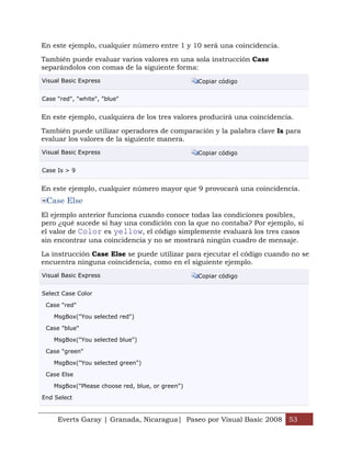 Everts Garay | Granada, Nicaragua| Paseo por Visual Basic 2008 53
En este ejemplo, cualquier número entre 1 y 10 será una coincidencia.
También puede evaluar varios valores en una sola instrucción Case
separándolos con comas de la siguiente forma:
Visual Basic Express Copiar código
Case "red", "white", "blue"
En este ejemplo, cualquiera de los tres valores producirá una coincidencia.
También puede utilizar operadores de comparación y la palabra clave Is para
evaluar los valores de la siguiente manera.
Visual Basic Express Copiar código
Case Is > 9
En este ejemplo, cualquier número mayor que 9 provocará una coincidencia.
Case Else
El ejemplo anterior funciona cuando conoce todas las condiciones posibles,
pero ¿qué sucede si hay una condición con la que no contaba? Por ejemplo, si
el valor de Color es yellow, el código simplemente evaluará los tres casos
sin encontrar una coincidencia y no se mostrará ningún cuadro de mensaje.
La instrucción Case Else se puede utilizar para ejecutar el código cuando no se
encuentra ninguna coincidencia, como en el siguiente ejemplo.
Visual Basic Express Copiar código
Select Case Color
Case "red"
MsgBox("You selected red")
Case "blue"
MsgBox("You selected blue")
Case "green"
MsgBox("You selected green")
Case Else
MsgBox("Please choose red, blue, or green")
End Select
 
