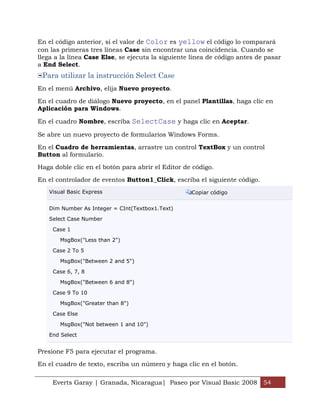 Everts Garay | Granada, Nicaragua| Paseo por Visual Basic 2008 54
En el código anterior, si el valor de Color es yellow el código lo comparará
con las primeras tres líneas Case sin encontrar una coincidencia. Cuando se
llega a la línea Case Else, se ejecuta la siguiente línea de código antes de pasar
a End Select.
Para utilizar la instrucción Select Case
En el menú Archivo, elija Nuevo proyecto.
En el cuadro de diálogo Nuevo proyecto, en el panel Plantillas, haga clic en
Aplicación para Windows.
En el cuadro Nombre, escriba SelectCase y haga clic en Aceptar.
Se abre un nuevo proyecto de formularios Windows Forms.
En el Cuadro de herramientas, arrastre un control TextBox y un control
Button al formulario.
Haga doble clic en el botón para abrir el Editor de código.
En el controlador de eventos Button1_Click, escriba el siguiente código.
Visual Basic Express Copiar código
Dim Number As Integer = CInt(Textbox1.Text)
Select Case Number
Case 1
MsgBox("Less than 2")
Case 2 To 5
MsgBox("Between 2 and 5")
Case 6, 7, 8
MsgBox("Between 6 and 8")
Case 9 To 10
MsgBox("Greater than 8")
Case Else
MsgBox("Not between 1 and 10")
End Select
Presione F5 para ejecutar el programa.
En el cuadro de texto, escriba un número y haga clic en el botón.
 