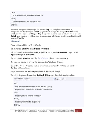 Everts Garay | Granada, Nicaragua| Paseo por Visual Basic 2008 56
Catch
' If an error occurs, code here will be run.
Finally
' Code in this block will always be run.
End Try
Primero, se ejecuta el código del bloque Try. Si se ejecuta sin error, el
programa omite el bloque Catch y ejecuta el código del bloque Finally. Si se
produce un error en el bloque Try, la ejecución salta inmediatamente al bloque
Catch y se ejecuta el código que se encuentra allí; luego se ejecuta el código del
bloque Finally.
Inténtelo
Para utilizar el bloque Try...Catch
En el menú Archivo, elija Nuevo proyecto.
En el cuadro de diálogo Nuevo proyecto, en el panel Plantillas, haga clic en
Aplicación para Windows.
En el cuadro Nombre, escriba TryCatch y haga clic en Aceptar.
Se abre un nuevo proyecto de formularios Windows Forms.
En el Cuadro de herramientas, arrastre un control TextBox y un control
Button al formulario.
Haga doble clic en Button para abrir el Editor de código.
En el controlador de eventos Button1_Click, escriba el siguiente código:
Visual Basic Express Copiar código
Try
Dim aNumber As Double = CDbl(Textbox1.Text)
MsgBox("You entered the number " & aNumber)
Catch
MsgBox("Please enter a number.")
Finally
MsgBox("Why not try it again?")
End Try
 