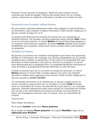 Everts Garay | Granada, Nicaragua| Paseo por Visual Basic 2008 60
Presione F5 para ejecutar el programa. Aparecerá una ventana con los
controles que acaba de agregar. Observe que puede hacer clic en el botón,
activar y desactivar la casilla de verificación y escribir en el cuadro de texto
Interactuar con el usuario: utilizar botones
En esta lección, obtendrá información sobre cómo agregar un control Button a
un formulario, cómo cambiar el aspecto del botón y cómo escribir código que se
ejecute cuando se haga clic en él.
La manera más fácil para los usuarios de interactuar con el programa es
mediante botones. Por ejemplo, muchos programas tienen botones Salir. Como
se vio en la lección anterior, el control Button de Visual Basic Expressparece y
se comporta como botón de comando. El control Button también tiene eventos
predefinidos que se pueden utilizar para iniciar acciones tales como finalizar
un programa.
Utilizar los botones
En general, los botones son controles rectangulares que tienen una apariencia
elevada en el formulario. Sin embargo, hay muchas propiedades que se pueden
establecer para cambiar su apariencia. La más obvia es la propiedad Text, que
determina el texto mostrado y este texto se muestra en la fuente o el tipo de
letra determinado por la propiedad Font. La propiedad BackColor determina el
color del botón y la propiedad ForeColor determina el color del texto.
Cuando el usuario hace clic en un botón en tiempo de ejecución, el control
Button provoca el evento Click. Cuando aparece un evento, los controles
ejecutan el código como respuesta a esos eventos. Puede escribir código que se
ejecute creando un event handler.
Un controlador de eventos es un método que se ejecuta cuando ocurre un
evento. Cuando el usuario hace clic en un botón, el evento Click del botón
tiene un controlador de eventos. Es más fácil de lo que parece y, en el ejemplo
siguiente, obtendrá información sobre cómo escribir un controlador de eventos.
Los eventos y los controladores de eventos se tratarán con más detalle en
Hacer que el programa reaccione ante el usuario: crear un controlador de
eventos.
¡Inténtelo!
Para utilizar los botones
En el menú Archivo, seleccione Nuevo proyecto.
En el cuadro de diálogo Nuevo proyecto, en el panel Plantillas, haga clic en
Aplicación para Windows.
 