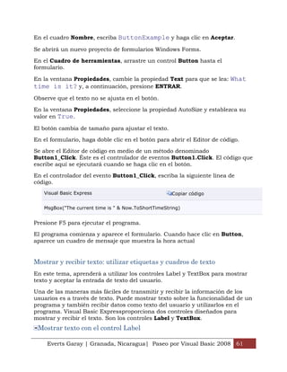 Everts Garay | Granada, Nicaragua| Paseo por Visual Basic 2008 61
En el cuadro Nombre, escriba ButtonExample y haga clic en Aceptar.
Se abrirá un nuevo proyecto de formularios Windows Forms.
En el Cuadro de herramientas, arrastre un control Button hasta el
formulario.
En la ventana Propiedades, cambie la propiedad Text para que se lea: What
time is it? y, a continuación, presione ENTRAR.
Observe que el texto no se ajusta en el botón.
En la ventana Propiedades, seleccione la propiedad AutoSize y establezca su
valor en True.
El botón cambia de tamaño para ajustar el texto.
En el formulario, haga doble clic en el botón para abrir el Editor de código.
Se abre el Editor de código en medio de un método denominado
Button1_Click. Éste es el controlador de eventos Button1.Click. El código que
escribe aquí se ejecutará cuando se haga clic en el botón.
En el controlador del evento Button1_Click, escriba la siguiente línea de
código.
Visual Basic Express Copiar código
MsgBox("The current time is " & Now.ToShortTimeString)
Presione F5 para ejecutar el programa.
El programa comienza y aparece el formulario. Cuando hace clic en Button,
aparece un cuadro de mensaje que muestra la hora actual
Mostrar y recibir texto: utilizar etiquetas y cuadros de texto
En este tema, aprenderá a utilizar los controles Label y TextBox para mostrar
texto y aceptar la entrada de texto del usuario.
Una de las maneras más fáciles de transmitir y recibir la información de los
usuarios es a través de texto. Puede mostrar texto sobre la funcionalidad de un
programa y también recibir datos como texto del usuario y utilizarlos en el
programa. Visual Basic Expressproporciona dos controles diseñados para
mostrar y recibir el texto. Son los controles Label y TextBox.
Mostrar texto con el control Label
 