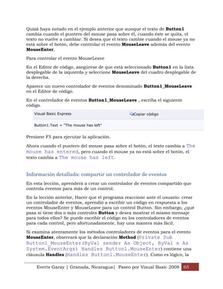 Everts Garay | Granada, Nicaragua| Paseo por Visual Basic 2008 65
Quizá haya notado en el ejemplo anterior que aunque el texto de Button1
cambia cuando el puntero del mouse pasa sobre él, cuando éste se quita, el
texto no vuelve a cambiar. Si desea que el texto cambie cuando el mouse ya no
está sobre el botón, debe controlar el evento MouseLeave además del evento
MouseEnter.
Para controlar el evento MouseLeave
En el Editor de código, asegúrese de que está seleccionado Button1 en la lista
desplegable de la izquierda y seleccione MouseLeave del cuadro desplegable de
la derecha.
Aparece un nuevo controlador de eventos denominado Button1_MouseLeave
en el Editor de código.
En el controlador de eventos Button1_MouseLeave , escriba el siguiente
código.
Visual Basic Express Copiar código
Button1.Text = "The mouse has left"
Presione F5 para ejecutar la aplicación.
Ahora cuando el puntero del mouse pasa sobre el botón, el texto cambia a The
mouse has entered, pero cuando el mouse ya no está sobre el botón, el
texto cambia a The mouse has left.
Información detallada: compartir un controlador de eventos
En esta lección, aprenderá a crear un controlador de eventos compartido que
controla eventos para más de un control.
En la lección anterior, Hacer que el programa reaccione ante el usuario: crear
un controlador de eventos, aprendió a escribir un código en respuesta a los
eventos MouseEnter y MouseLeave para un control Button. Sin embargo, ¿qué
pasa si tiene dos o más controles Button y desea mostrar el mismo mensaje
para todos ellos? Se puede escribir el código en los controladores de eventos
para cada control, pero afortunadamente, hay una manera más fácil.
Si examina atentamente los métodos controladores de eventos para el evento
MouseEnter, observará que la declaración Method (Private Sub
Button1_MouseEnter(ByVal sender As Object, ByVal e As
System.EventArgs) Handles Button1.MouseEnter) contiene una
cláusula Handles (Handles Button1.MouseEnter). Como es lógico, la
 