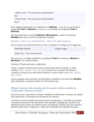 Everts Garay | Granada, Nicaragua| Paseo por Visual Basic 2008 67
Button1.Text = "The mouse has entered Button1"
Else
Button2.Text = "The mouse has entered Button2"
End If
Este código comprueba si el remitente era Button1 , si es así, se actualiza la
propiedad Text de Button1, si no lo es, se actualiza la propiedad Text de
Button2.
En la declaración de método Button1_MouseLeave, cambie la cláusula
Handles para que se lea de la siguiente manera.
Handles Button1.MouseLeave, Button2.MouseLeave.
En el cuerpo de la declaración de evento, reemplace el código con lo siguiente.
Visual Basic Express Copiar código
sender.Text = "The mouse has left"
En este caso, el código establece la propiedad Text del remitente (Button1 o
Button2) en la misma cadena.
Presione F5 para ejecutar la aplicación.
Ahora, cuando el puntero del mouse (ratón) pasa sobre el botón, el texto
cambia a The mouse has entered junto con el nombre del botón, y
cuando el mouse ya no está sobre el botón, el texto vuelve a ser The mouse
has left.
Intente agregar más controles al formulario y modificar las cláusulas Handles
para incluirlos, ni siquiera deben ser del mismo tipo.
Obtener opciones seleccionadas por el usuario: utilizar casillas de
verificación y botones de opción
En esta lección, aprenderá a utilizar casillas de verificación y botones de opción
para presentar y recuperar las elecciones del usuario.
Cuando se crea la interfaz de usuario para el programa, a menudo se necesita
un modo de presentar las elecciones. Por ejemplo, suponga que escribió una
aplicación para tomar las órdenes para una pizzería; deseará que los usuarios
puedan seleccionar cualquiera o todas las variedades de ingredientes para
 