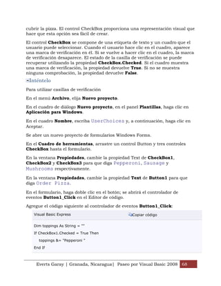 Everts Garay | Granada, Nicaragua| Paseo por Visual Basic 2008 68
cubrir la pizza. El control CheckBox proporciona una representación visual que
hace que esta opción sea fácil de crear.
El control CheckBox se compone de una etiqueta de texto y un cuadro que el
usuario puede seleccionar. Cuando el usuario hace clic en el cuadro, aparece
una marca de verificación en él. Si se vuelve a hacer clic en el cuadro, la marca
de verificación desaparece. El estado de la casilla de verificación se puede
recuperar utilizando la propiedad CheckBox.Checked. Si el cuadro muestra
una marca de verificación, la propiedad devuelve True. Si no se muestra
ninguna comprobación, la propiedad devuelve False.
Inténtelo
Para utilizar casillas de verificación
En el menú Archivo, elija Nuevo proyecto.
En el cuadro de diálogo Nuevo proyecto, en el panel Plantillas, haga clic en
Aplicación para Windows.
En el cuadro Nombre, escriba UserChoices y, a continuación, haga clic en
Aceptar.
Se abre un nuevo proyecto de formularios Windows Forms.
En el Cuadro de herramientas, arrastre un control Button y tres controles
CheckBox hasta el formulario.
En la ventana Propiedades, cambie la propiedad Text de CheckBox1,
CheckBox2 y CheckBox3 para que diga Pepperoni, Sausage y
Mushrooms respectivamente.
En la ventana Propiedades, cambie la propiedad Text de Button1 para que
diga Order Pizza.
En el formulario, haga doble clic en el botón; se abrirá el controlador de
eventos Button1_Click en el Editor de código.
Agregue el código siguiente al controlador de eventos Button1_Click:
Visual Basic Express Copiar código
Dim toppings As String = ""
If CheckBox1.Checked = True Then
toppings &= "Pepperoni "
End If
 