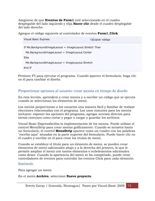 Everts Garay | Granada, Nicaragua| Paseo por Visual Basic 2008 75
Asegúrese de que Eventos de Form1 esté seleccionado en el cuadro
desplegable del lado izquierdo y elija Hacer clic desde el cuadro desplegable
del lado derecho.
Agregue el código siguiente al controlador de eventos Form1_Click
Visual Basic Express Copiar código
If Me.BackgroundImageLayout = ImageLayout.Stretch Then
Me.BackgroundImageLayout = ImageLayout.Center
Else
Me.BackgroundImageLayout = ImageLayout.Stretch
End If
Presione F5 para ejecutar el programa. Cuando aparece el formulario, haga clic
en él para cambiar el diseño.
Proporcionar opciones al usuario: crear menús en tiempo de diseño
En esta lección, aprenderá a crear menús y a escribir un código que se ejecuta
cuando se seleccionan los elementos de menú.
Los menús proporcionan a los usuarios una manera fácil y familiar de realizar
elecciones relacionadas con el programa. Los usos comunes para los menús
incluyen: exponer las opciones del programa, agregar accesos directos para
tareas comunes como cortar y pegar o cargar y guardar los archivos.
Visual Basic Expressfacilita la implementación de los menús. Puede utilizar el
control MenuStrip para crear menús gráficamente. Cuando se arrastra hasta
un formulario, el control MenuStrip aparece como un cuadro con las palabras
"escriba aquí" situadas en la parte superior del formulario. Puede hacer clic en
el cuadro y escribir en él para crear los títulos de menú.
Cuando se establece el título para un elemento de menú, se pueden crear
elementos de menú adicionales abajo y a la derecha del primero, lo que le
permite ampliar el menú con tantos elementos o subelementos adicionales
como desee. Cuando la apariencia del menú se ha completado, puede crear
controladores de eventos para controlar los eventos Click para cada elemento.
Inténtelo
Para agregar un menú
En el menú Archivo, seleccione Nuevo proyecto.
 