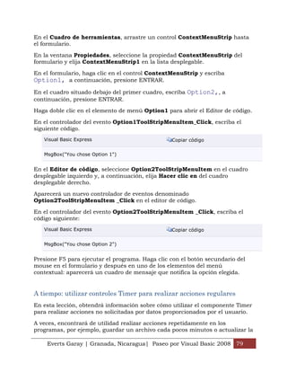 Everts Garay | Granada, Nicaragua| Paseo por Visual Basic 2008 79
En el Cuadro de herramientas, arrastre un control ContextMenuStrip hasta
el formulario.
En la ventana Propiedades, seleccione la propiedad ContextMenuStrip del
formulario y elija ContextMenuStrip1 en la lista desplegable.
En el formulario, haga clic en el control ContextMenuStrip y escriba
Option1, a continuación, presione ENTRAR.
En el cuadro situado debajo del primer cuadro, escriba Option2,, a
continuación, presione ENTRAR.
Haga doble clic en el elemento de menú Option1 para abrir el Editor de código.
En el controlador del evento Option1ToolStripMenuItem_Click, escriba el
siguiente código.
Visual Basic Express Copiar código
MsgBox("You chose Option 1")
En el Editor de código, seleccione Option2ToolStripMenuItem en el cuadro
desplegable izquierdo y, a continuación, elija Hacer clic en del cuadro
desplegable derecho.
Aparecerá un nuevo controlador de eventos denominado
Option2ToolStripMenuItem _Click en el editor de código.
En el controlador del evento Option2ToolStripMenuItem _Click, escriba el
código siguiente:
Visual Basic Express Copiar código
MsgBox("You chose Option 2")
Presione F5 para ejecutar el programa. Haga clic con el botón secundario del
mouse en el formulario y después en uno de los elementos del menú
contextual: aparecerá un cuadro de mensaje que notifica la opción elegida.
A tiempo: utilizar controles Timer para realizar acciones regulares
En esta lección, obtendrá información sobre cómo utilizar el componente Timer
para realizar acciones no solicitadas por datos proporcionados por el usuario.
A veces, encontrará de utilidad realizar acciones repetidamente en los
programas, por ejemplo, guardar un archivo cada pocos minutos o actualizar la
 