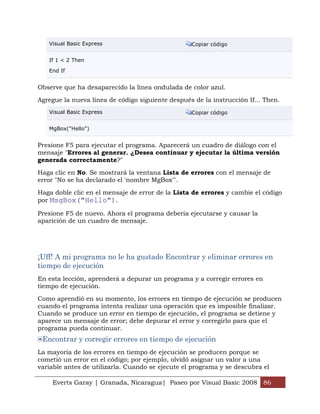 Everts Garay | Granada, Nicaragua| Paseo por Visual Basic 2008 86
Visual Basic Express Copiar código
If 1 < 2 Then
End If
Observe que ha desaparecido la línea ondulada de color azul.
Agregue la nueva línea de código siguiente después de la instrucción If... Then.
Visual Basic Express Copiar código
MgBox("Hello")
Presione F5 para ejecutar el programa. Aparecerá un cuadro de diálogo con el
mensaje "Errores al generar. ¿Desea continuar y ejecutar la última versión
generada correctamente?"
Haga clic en No. Se mostrará la ventana Lista de errores con el mensaje de
error "No se ha declarado el 'nombre MgBox'".
Haga doble clic en el mensaje de error de la Lista de errores y cambie el código
por MsgBox("Hello").
Presione F5 de nuevo. Ahora el programa debería ejecutarse y causar la
aparición de un cuadro de mensaje.
¡Uff! A mi programa no le ha gustado Encontrar y eliminar errores en
tiempo de ejecución
En esta lección, aprenderá a depurar un programa y a corregir errores en
tiempo de ejecución.
Como aprendió en su momento, los errores en tiempo de ejecución se producen
cuando el programa intenta realizar una operación que es imposible finalizar.
Cuando se produce un error en tiempo de ejecución, el programa se detiene y
aparece un mensaje de error; debe depurar el error y corregirlo para que el
programa pueda continuar.
Encontrar y corregir errores en tiempo de ejecución
La mayoría de los errores en tiempo de ejecución se producen porque se
cometió un error en el código; por ejemplo, olvidó asignar un valor a una
variable antes de utilizarla. Cuando se ejecute el programa y se descubra el
 