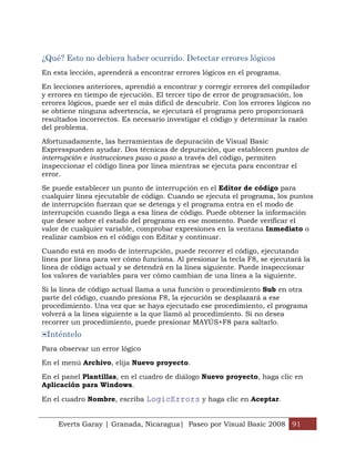 Everts Garay | Granada, Nicaragua| Paseo por Visual Basic 2008 91
¿Qué? Esto no debiera haber ocurrido. Detectar errores lógicos
En esta lección, aprenderá a encontrar errores lógicos en el programa.
En lecciones anteriores, aprendió a encontrar y corregir errores del compilador
y errores en tiempo de ejecución. El tercer tipo de error de programación, los
errores lógicos, puede ser el más difícil de descubrir. Con los errores lógicos no
se obtiene ninguna advertencia, se ejecutará el programa pero proporcionará
resultados incorrectos. Es necesario investigar el código y determinar la razón
del problema.
Afortunadamente, las herramientas de depuración de Visual Basic
Expresspueden ayudar. Dos técnicas de depuración, que establecen puntos de
interrupción e instrucciones paso a paso a través del código, permiten
inspeccionar el código línea por línea mientras se ejecuta para encontrar el
error.
Se puede establecer un punto de interrupción en el Editor de código para
cualquier línea ejecutable de código. Cuando se ejecuta el programa, los puntos
de interrupción fuerzan que se detenga y el programa entra en el modo de
interrupción cuando llega a esa línea de código. Puede obtener la información
que desee sobre el estado del programa en ese momento. Puede verificar el
valor de cualquier variable, comprobar expresiones en la ventana Inmediato o
realizar cambios en el código con Editar y continuar.
Cuando está en modo de interrupción, puede recorrer el código, ejecutando
línea por línea para ver cómo funciona. Al presionar la tecla F8, se ejecutará la
línea de código actual y se detendrá en la línea siguiente. Puede inspeccionar
los valores de variables para ver cómo cambian de una línea a la siguiente.
Si la línea de código actual llama a una función o procedimiento Sub en otra
parte del código, cuando presiona F8, la ejecución se desplazará a ese
procedimiento. Una vez que se haya ejecutado ese procedimiento, el programa
volverá a la línea siguiente a la que llamó al procedimiento. Si no desea
recorrer un procedimiento, puede presionar MAYÚS+F8 para saltarlo.
Inténtelo
Para observar un error lógico
En el menú Archivo, elija Nuevo proyecto.
En el panel Plantillas, en el cuadro de diálogo Nuevo proyecto, haga clic en
Aplicación para Windows.
En el cuadro Nombre, escriba LogicErrors y haga clic en Aceptar.
 