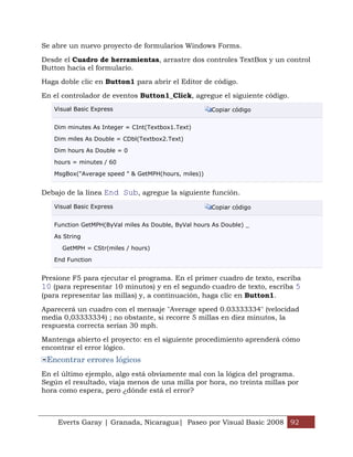 Everts Garay | Granada, Nicaragua| Paseo por Visual Basic 2008 92
Se abre un nuevo proyecto de formularios Windows Forms.
Desde el Cuadro de herramientas, arrastre dos controles TextBox y un control
Button hacia el formulario.
Haga doble clic en Button1 para abrir el Editor de código.
En el controlador de eventos Button1_Click, agregue el siguiente código.
Visual Basic Express Copiar código
Dim minutes As Integer = CInt(Textbox1.Text)
Dim miles As Double = CDbl(Textbox2.Text)
Dim hours As Double = 0
hours = minutes / 60
MsgBox("Average speed " & GetMPH(hours, miles))
Debajo de la línea End Sub, agregue la siguiente función.
Visual Basic Express Copiar código
Function GetMPH(ByVal miles As Double, ByVal hours As Double) _
As String
GetMPH = CStr(miles / hours)
End Function
Presione F5 para ejecutar el programa. En el primer cuadro de texto, escriba
10 (para representar 10 minutos) y en el segundo cuadro de texto, escriba 5
(para representar las millas) y, a continuación, haga clic en Button1.
Aparecerá un cuadro con el mensaje "Average speed 0.03333334" (velocidad
media 0,03333334) ; no obstante, si recorre 5 millas en diez minutos, la
respuesta correcta serían 30 mph.
Mantenga abierto el proyecto: en el siguiente procedimiento aprenderá cómo
encontrar el error lógico.
Encontrar errores lógicos
En el último ejemplo, algo está obviamente mal con la lógica del programa.
Según el resultado, viaja menos de una milla por hora, no treinta millas por
hora como espera, pero ¿dónde está el error?
 