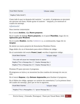 Everts Garay | Granada, Nicaragua| Paseo por Visual Basic 2008 98
Visual Basic Express Copiar código
' MsgBox("Hello World!")
Como todo lo que va después del carácter ' se omite, el programa se ejecutará
sin ejecutar esa línea. Puede quitar el carácter ' después y se mostrará el
cuadro de mensaje.
¡Inténtelo!
Para insertar comentarios
En el menú Archivo, elija Nuevo proyecto.
En el cuadro de diálogo Nuevo proyecto, en el panel Plantillas, haga clic en
Aplicación para Windows.
En el cuadro Nombre, escriba Comments y, a continuación, haga clic en
Aceptar.
Se abrirá un nuevo proyecto de formularios Windows Forms.
Haga doble clic en el formulario para abrir el Editor de código.
En el controlador del evento Form1_Load, escriba el siguiente código.
Visual Basic Express Copiar código
' This code will cause two message boxes to appear
MsgBox("This is Message Box 1") ' Display Message Box 1
MsgBox("This is Message Box 2") ' Display Message Box 2
Presione F5 para ejecutar el programa.
El programa se inicia y se muestran los dos cuadros de mensaje de uno en
uno.
En el menú Depurar, elija Detener depuración para finalizar el programa.
En el Editor de código, agregue un carácter de comentario (') a la primera línea
del cuadro de mensaje, para que se lea lo siguiente.
Visual Basic Express Copiar código
' MsgBox("This is MessageBox 1") ' Ignore Message Box 1
 