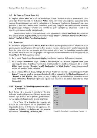 Practique Visual Basic 6.0 como si estuviera en Primero página 8
1.5 EL HELP DE VISUAL BASIC 6.0
El Help de Visual Basic 6.0 es de los mejores que existen. Además de que se puede buscar cual-
quier tipo de información con la función Index, basta seleccionar una propiedad cualquiera en la
ventana de propiedades o un control cualquiera en el formulario (o el propio formulario), para que
pulsando la tecla <F1> aparezca una ventana de ayuda muy completa. De cada control de muestran
las propiedades, métodos y eventos que soporta, así como ejemplos de aplicación. También se
muestra información similar o relacionada.
Existe además un breve pero interesante curso introductorio sobre Visual Basic 6.0 que se ac-
tiva con la opción Help/Contents, seleccionando luego MSDN Contents/Visual Basic Documen-
tation/Visual Basic Start Page/Getting Started.
1.6 EJEMPLOS
El entorno de programación de Visual Basic 6.0 ofrece muchas posibilidades de adaptación a los
gustos, deseos y preferencias del usuario. Los usuarios expertos tienen siempre una forma propia de
hacer las cosas, pero para los usuarios noveles conviene ofrecer unas ciertas orientaciones al respec-
to. Por eso, antes de realizar los ejemplos que siguen se recomienda modificar la configuración de
Visual Basic 6.0 de la siguiente forma:
1. En el menú Tools elegir el comando Options; se abre un cuadro de diálogo con 6 solapas.
2. En la solapa Environment elegir “Promp to Save Changes” en “When a Program Starts” para
que pregunte antes de cada ejecución si se desean guardar los cambios realizados. En la solada
Editor elegir también “Require Variable Declaration” en “Code Settings” para evitar errores al
teclear los nombres de las variables.
3. En la solapa Editor, en Code Settings, dar a “Tab Width” un valor de 4 y elegir la opción “Auto
Indent” (para que ayude a mantener el código legible y ordenado). En Windows Settings elegir
“Default to Full Module View” (para ver todo el código de un formulario en una misma venta-
na) y “Procedure Separator” (para que separe cada función de las demás mediante una línea
horizontal).
1.6.1 Ejemplo 1.1: Sencillo programa de colores
y posiciones
En la Figura 1.2 se muestra el formulario y los con-
troles de un ejemplo muy sencillo que permite mo-
ver una caja de texto por la pantalla, permitiendo a
su vez representarla con cuatro colores diferentes.
En la Tabla 1.2 se describen los controles uti-
lizados, así como algunas de sus propiedades más
importantes (sobre todo las que se separan de los
valores por defecto). Los ficheros de este proyecto
se llamarán Colores0.vbp y Colores0.frm. Figura 1.2. Formulario y controles del Ejemplo 1.1.
 