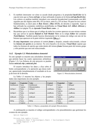 Practique Visual Basic 6.0 como si estuviera en Primero página 10
3. Es también interesante ver cómo se accede desde programa a la propiedad backColor de la
caja de texto que se llama txtCaja: se hace utilizando el punto en la forma txtCaja.BackColor.
Los colores se podrían también introducir con notación hexadecimal (comenzando con &H,
seguidos por dos dígitos entre 00 y FF (es decir, entre 0 y 255 en base 10) para los tres colores
fundamentales, es decir para el Red, Green y Blue (RGB), de derecha a izquierda. Aquí se
han utilizado las constantes simbólicas predefinidas en Visual Basic 6.0: vbRed, vbGreen y
vbBlue (ver página 70, en Aprenda Visual Basic como ...).
4. Recuérdese que si se desea que el código de todos los eventos aparezca en una misma ventana
hay que activar la opción Default to Full Module View en la solapa Editor del comando
Tools/Options. También puede hacerse directamente en la ventana de código con uno de los
botones que aparecen en la parte inferior izquierda ( ).
5. Es muy importante crear primero el control frame y después, estando seleccionado, colocar
los botones de opción en su interior. No sirve hacerlo a la inversa. Visual Basic supone que
todos los botones de opción que están dentro del mismo frame forman parte del mismo grupo
y sólo permite que uno esté seleccionado.
1.6.2 Ejemplo 1.2: Minicalculadora elemental
En este ejemplo se muestra una calculadora elemental
que permite hacer las cuatro operaciones aritméticas
(Figura 1.3). Los ficheros de este proyecto se pueden
llamar minicalc.vbp y minicalc.frm.
El usuario introduce los datos y clica sobre el
botón correspondiente a la operación que desea reali-
zar, apareciendo inmediatamente el resultado en la ca-
ja de texto de la derecha.
La Tabla 1.3 muestra los objetos y las propie-
dades más importantes de este ejemplo.
Control Propiedad Valor Control Propiedad Valor
frmMinicalc Name frmMinicalc lblEqual Name lblEqual
Caption Minicalculadora Caption =
txtOper1 Name txtOper1 cmdSuma Name cmdSuma
Text Caption +
txtOper2 Name txtOper2 cmdResta Name cmdResta
Text Caption -
txtResult Name txtResult cmdMulti Name cmdProd
Text Caption *
lblOp Name lblOp cmdDivi Name cmdDiv
Caption Caption /
Tabla 1.3. Objetos y propiedades del ejemplo Minicalculadora.
A continuación se muestra el código correspondiente a los procedimientos que gestionan los
eventos de este ejemplo.
Option Explicit
Private Sub cmdDiv_Click()
txtResult.Text = Val(txtOper1.Text) / Val(txtOper2.Text)
lblOp.Caption = "/"
End Sub
Figura 1.3. Minicalculadora elemental.
 