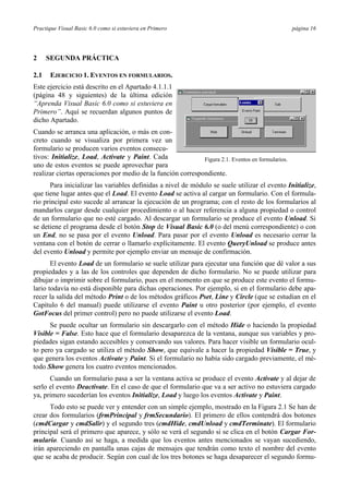 Practique Visual Basic 6.0 como si estuviera en Primero página 16
2 SEGUNDA PRÁCTICA
2.1 EJERCICIO 1. EVENTOS EN FORMULARIOS.
Este ejercicio está descrito en el Apartado 4.1.1.1
(página 48 y siguientes) de la última edición
“Aprenda Visual Basic 6.0 como si estuviera en
Primero”. Aquí se recuerdan algunos puntos de
dicho Apartado.
Cuando se arranca una aplicación, o más en con-
creto cuando se visualiza por primera vez un
formulario se producen varios eventos consecu-
tivos: Initialize, Load, Activate y Paint. Cada
uno de estos eventos se puede aprovechar para
realizar ciertas operaciones por medio de la función correspondiente.
Para inicializar las variables definidas a nivel de módulo se suele utilizar el evento Initialize,
que tiene lugar antes que el Load. El evento Load se activa al cargar un formulario. Con el formula-
rio principal esto sucede al arrancar la ejecución de un programa; con el resto de los formularios al
mandarlos cargar desde cualquier procedimiento o al hacer referencia a alguna propiedad o control
de un formulario que no esté cargado. Al descargar un formulario se produce el evento Unload. Si
se detiene el programa desde el botón Stop de Visual Basic 6.0 (o del menú correspondiente) o con
un End, no se pasa por el evento Unload. Para pasar por el evento Unload es necesario cerrar la
ventana con el botón de cerrar o llamarlo explícitamente. El evento QueryUnload se produce antes
del evento Unload y permite por ejemplo enviar un mensaje de confirmación.
El evento Load de un formulario se suele utilizar para ejecutar una función que dé valor a sus
propiedades y a las de los controles que dependen de dicho formulario. No se puede utilizar para
dibujar o imprimir sobre el formulario, pues en el momento en que se produce este evento el formu-
lario todavía no está disponible para dichas operaciones. Por ejemplo, si en el formulario debe apa-
recer la salida del método Print o de los métodos gráficos Pset, Line y Circle (que se estudian en el
Capítulo 6 del manual) puede utilizarse el evento Paint u otro posterior (por ejemplo, el evento
GotFocus del primer control) pero no puede utilizarse el evento Load.
Se puede ocultar un formulario sin descargarlo con el método Hide o haciendo la propiedad
Visible = False. Esto hace que el formulario desaparezca de la ventana, aunque sus variables y pro-
piedades sigan estando accesibles y conservando sus valores. Para hacer visible un formulario ocul-
to pero ya cargado se utiliza el método Show, que equivale a hacer la propiedad Visible = True, y
que genera los eventos Activate y Paint. Si el formulario no había sido cargado previamente, el mé-
todo Show genera los cuatro eventos mencionados.
Cuando un formulario pasa a ser la ventana activa se produce el evento Activate y al dejar de
serlo el evento Deactivate. En el caso de que el formulario que va a ser activo no estuviera cargado
ya, primero sucederían los eventos Initialize, Load y luego los eventos Activate y Paint.
Todo esto se puede ver y entender con un simple ejemplo, mostrado en la Figura 2.1 Se han de
crear dos formularios (frmPrincipal y frmSecundario). El primero de ellos contendrá dos botones
(cmdCargar y cmdSalir) y el segundo tres (cmdHide, cmdUnload y cmdTerminate). El formulario
principal será el primero que aparece, y sólo se verá el segundo si se clica en el botón Cargar For-
mulario. Cuando así se haga, a medida que los eventos antes mencionados se vayan sucediendo,
irán apareciendo en pantalla unas cajas de mensajes que tendrán como texto el nombre del evento
que se acaba de producir. Según con cual de los tres botones se haga desaparecer el segundo formu-
Figura 2.1. Eventos en formularios.
 