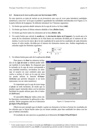 Practique Visual Basic 6.0 como si estuviera en Primero página 18
2.2 EJERCICIO 2. LISTAS (EXAMEN DE SEPTIEMBRE 1997)
En este ejercicio se trata de incluir en un formulario una caja de texto para introducir cantidades
numéricas y una lista1
en la que se podrán ir guardando las cantidades introducidas (ver Figura 2.2 n
la parte inferior de la página). Se deberán introducir los 5 botones siguientes:
1. Un botón que permita añadir números de la caja de texto a la lista (Add),
2. Un botón que borre el último número añadido a lista (Delete Last),
3. Un botón que borre todos los elementos de la lista (Delete All),
4. Un cuarto botón que calcule la media m y la desviación típica σ (Compute). La media m es la
suma de los elementos incluidos en la lista hasta ese momento dividida por el número de ele-
mentos. La desviación típica σ es la raíz cuadrada de la suma de los cuadrados de cada elemento
menos el valor medio, dividida por el número de elementos menos uno. Ambas magnitudes se
calculan según las fórmulas siguientes:
1
)( 2
−
−
==
∑∑
n
mx
n
x
m i
i
i
i
σ
5. Un último botón para salir de la aplicación (Exit).
Para pasar a la lista los números teclea-
dos en la caja de texto se deberá poder utili-
zar también la tecla Intro. Se chequeará que
lo tecleado en la caja de texto corresponde a
una cantidad numérica, enviándose un men-
saje al usuario en caso contrario para que
vuelva a teclear el valor en la caja de texto
(se puede utilizar la función IsNume-
ric(texto) que permite chequear si un texto
representa o no un valor numérico).
Es importante que la caja de texto tenga
el focus en todo momento, de modo que se
puedan seguir metiendo datos con la máxima
facilidad (se puede utilizar para ello el méto-
do SetFocus).
El ejecutable lista.exe indica cómo de-
be funcionar exactamente la aplicación a des-
arrollar. Dicho programa está en el directorio
Q:Infor1Prac02Ejer2.
Obsérvese por ejemplo que al añadir o quitar un elemento a la lista se borran los resultados de
los cálculos que se hayan hecho antes (ya no tienen sentido, pues han cambiado los datos con los
que se habían calculado).
El resultado de este ejercicio se guardará en el directorio G:Infor1Prac02Ejer2.
1
Como ayuda respecto a las listas se recuerda que ListCount es una propiedad que indica el número de elementos de
una lista (numerados desde 0) y que List(I) es la propiedad que permite acceder al elemento I de la lista.
Figura 2.2. Ejemplo de lista.
 