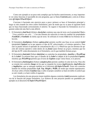 Practique Visual Basic 6.0 como si estuviera en Primero página 21
Como este ejemplo es un poco más complejo que los hechos anteriormente, es muy importan-
te ver cómo funciona el ejecutable de este programa, que se llama Controles.exe y está en el direc-
torio Q:Infor1Prac03Ejer1.
Conviene ir haciendo este ejercicio poco a poco: primero se hace el formulario principal y
luego se irán creando los otros cuatro formularios, pero de modo que no se pasa al siguiente hasta
que no haya funcionado correctamente el anterior. Se sugiere ir haciendo los formularios en el si-
guiente orden (de más fácil a más difícil).
1. El formulario frmCheck (fichero check.frm) contiene una caja de texto con la propiedad Text a
“Unas palabras tan sólo...”. Con dos botones de selección se trata de cambiar las propiedades
FontBold y FontItalic de dicha caja de texto. Se utilizará el evento Click de los botones de se-
lección.
2. El formulario frmOptions (fichero options.frm) permite escribir una frase en un control Label
(propiedad Caption) en la que aparece el tipo de PC seleccionado y el sistema operativo. Para
esto se puede utilizar el operador de concatenación (&) o (+). Obsérvese que los botones de op-
ción del sistema operativo están dentro de un frame (para formar un grupo), mientras que los
del tipo de PC están directamente en el formulario, con lo que también forman grupo.
3. El formulario frmLabel (fichero label.frm) se controlan las propiedades AutoSize y WordWrap
de la Label. La primera hace que el tamaño de la Label se adapte al de la propiedad Caption,
mientras que WordWrap permite que el texto de Caption ocupe varias líneas, si es preciso.
4. El formulario frmSemaforo (fichero semaforo.frm) permite cambiar el color de la luz. Para ello
se crearán tres controles Image en los que se cargarán los iconos imgGreen.ico, imgYellow.ico
y imgRed.ico, que se entregan también en el directorio Q:Infor1Prac03. Estos tres controles
tendrán las mismas propiedades Left, Top, Height y Width, de modo que estarán superpuestos.
Al clicar sobre el botón Cambiar Luz o sobre el propio semáforo se hará invisible el control que
se esté viendo y se hará visible el siguiente.
Los formularios de este proyecto tienen también algunos controles Label puramente explicati-
vos de la función del propio formulario. Los ficheros de este proyecto pueden ser guardados por
ejemplo en el directorio G:Infor1Prac03Ejer1.
 