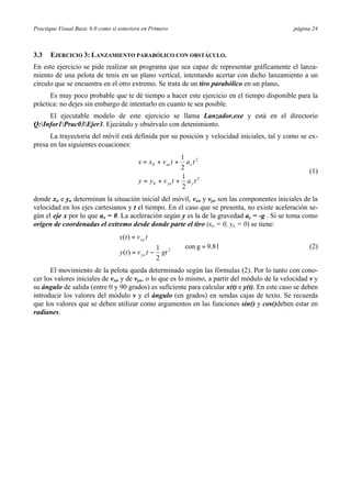 Practique Visual Basic 6.0 como si estuviera en Primero página 24
3.3 EJERCICIO 3: LANZAMIENTO PARABÓLICO CON OBSTÁCULO.
En este ejercicio se pide realizar un programa que sea capaz de representar gráficamente el lanza-
miento de una pelota de tenis en un plano vertical, intentando acertar con dicho lanzamiento a un
círculo que se encuentra en el otro extremo. Se trata de un tiro parabólico en un plano.
Es muy poco probable que te dé tiempo a hacer este ejercicio en el tiempo disponible para la
práctica: no dejes sin embargo de intentarlo en cuanto te sea posible.
El ejecutable modelo de este ejercicio se llama Lanzador.exe y está en el directorio
Q:Infor1Prac03Ejer3. Ejecútalo y obsérvalo con detenimiento.
La trayectoria del móvil está definida por su posición y velocidad iniciales, tal y como se ex-
presa en las siguientes ecuaciones:






++=
++=
2
0
2
0
2
1
2
1
tatvyy
tatvxx
yyo
xxo
(1)
donde xo e yo determinan la situación inicial del móvil, vxo y vyo son las componentes iniciales de la
velocidad en los ejes cartesianos y t el tiempo. En el caso que se presenta, no existe aceleración se-
gún el eje x por lo que ax = 0. La aceleración según y es la de la gravedad ay = -g . Si se toma como
origen de coordenadas el extremo desde donde parte el tiro (xo = 0, yo = 0) se tiene:
9.81gcon
2
1
)(
)(
2
=




−=
=
gttvty
tvtx
yo
xo
(2)
El movimiento de la pelota queda determinado según las fórmulas (2). Por lo tanto con cono-
cer los valores iniciales de vxo y de vyo, o lo que es lo mismo, a partir del módulo de la velocidad v y
su ángulo de salida (entre 0 y 90 grados) es suficiente para calcular x(t) e y(t). En este caso se deben
introducir los valores del módulo v y el ángulo (en grados) en sendas cajas de texto. Se recuerda
que los valores que se deben utilizar como argumentos en las funciones sin() y cos()deben estar en
radianes.
 
