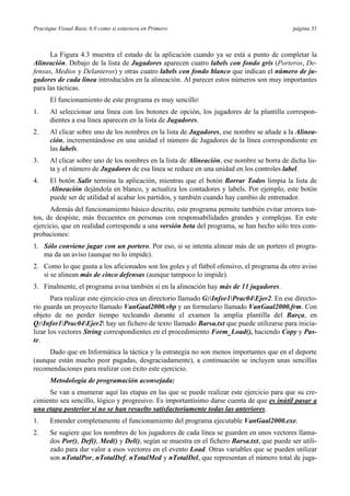 Practique Visual Basic 6.0 como si estuviera en Primero página 31
La Figura 4.3 muestra el estado de la aplicación cuando ya se está a punto de completar la
Alineación. Debajo de la lista de Jugadores aparecen cuatro labels con fondo gris (Porteros, De-
fensas, Medios y Delanteros) y otras cuatro labels con fondo blanco que indican el número de ju-
gadores de cada línea introducidos en la alineación. Al parecer estos números son muy importantes
para las tácticas.
El funcionamiento de este programa es muy sencillo:
1. Al seleccionar una línea con los botones de opción, los jugadores de la plantilla correspon-
dientes a esa línea aparecen en la lista de Jugadores.
2. Al clicar sobre uno de los nombres en la lista de Jugadores, ese nombre se añade a la Alinea-
ción, incrementándose en una unidad el número de Jugadores de la línea correspondiente en
las labels.
3. Al clicar sobre uno de los nombres en la lista de Alineación, ese nombre se borra de dicha lis-
ta y el número de Jugadores de esa línea se reduce en una unidad en los controles label.
4. El botón Salir termina la aplicación, mientras que el botón Borrar Todos limpia la lista de
Alineación dejándola en blanco, y actualiza los contadores y labels. Por ejemplo, este botón
puede ser de utilidad al acabar los partidos, y también cuando hay cambio de entrenador.
Además del funcionamiento básico descrito, este programa permite también evitar errores ton-
tos, de despiste, más frecuentes en personas con responsabilidades grandes y complejas. En este
ejercicio, que en realidad corresponde a una versión beta del programa, se han hecho sólo tres com-
probaciones:
1. Sólo conviene jugar con un portero. Por eso, si se intenta alinear más de un portero el progra-
ma da un aviso (aunque no lo impide).
2. Como lo que gusta a los aficionados son los goles y el fútbol ofensivo, el programa da otro aviso
si se alinean más de cinco defensas (aunque tampoco lo impide).
3. Finalmente, el programa avisa también si en la alineación hay más de 11 jugadores.
Para realizar este ejercicio crea un directorio llamado G:Infor1Prac04Ejer2. En ese directo-
rio guarda un proyecto llamado VanGaal2000.vbp y un formulario llamado VanGaal2000.frm. Con
objeto de no perder tiempo tecleando durante el examen la amplia plantilla del Barça, en
Q:Infor1Prac04Ejer2 hay un fichero de texto llamado Barsa.txt que puede utilizarse para inicia-
lizar los vectores String correspondientes en el procedimiento Form_Load(), haciendo Copy y Pas-
te.
Dado que en Informática la táctica y la estrategia no son menos importantes que en el deporte
(aunque están mucho peor pagadas, desgraciadamente), a continuación se incluyen unas sencillas
recomendaciones para realizar con éxito este ejercicio.
Metodología de programación aconsejada:
Se van a enumerar aquí las etapas en las que se puede realizar este ejercicio para que su cre-
cimiento sea sencillo, lógico y progresivo. Es importantísimo darse cuenta de que es inútil pasar a
una etapa posterior si no se han resuelto satisfactoriamente todas las anteriores.
1. Entender completamente el funcionamiento del programa ejecutable VanGaal2000.exe.
2. Se sugiere que los nombres de los jugadores de cada línea se guarden en unos vectores llama-
dos Por(), Def(), Med() y Del(), según se muestra en el fichero Barsa.txt, que puede ser utili-
zado para dar valor a esos vectores en el evento Load. Otras variables que se pueden utilizar
son nTotalPor, nTotalDef, nTotalMed y nTotalDel, que representan el número total de juga-
 