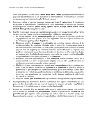 Practique Visual Basic 6.0 como si estuviera en Primero página 32
dores de la plantilla en cada línea, y nPor, nDef, nMed y nDel, que representan el número de
jugadores de cada línea que se han incluido en la Alineación hasta el momento (son los núme-
ros que aparecen en los controles label de fondo blanco).
3. Empezar a realizar el ejercicio siguiendo los pasos a), b), c), d) y e) del punto 4. Los elemen-
tos gráficos se irán añadiendo a medida que se vayan necesitando. Se sugieren los siguientes
nombres para los controles: optPor, optDef, optMed, optDel, lstJuga, lstAlin, lblPor, lblDef,
lblMed, lblDel, frmBarsa y frmVanGaal.
4. Escribir en un papel, aunque sea esquemáticamente, cuáles son las operaciones clave y cómo
se van a resolver. En este caso las operaciones clave podrían ser las siguientes:
a) La función asociada con los botones de opción, que al elegir uno de ellos hace que la lista
de jugadores de esa línea aparezca en la lista Jugadores. Para esta etapa se necesitan sólo
los botones de opción y la lista Jugadores.
b) El paso de nombres de Jugadores a Alineación, que se realiza clicando sobre uno de los
nombres de la lista. La propiedad ListIndex indica el número del elemento sobre el que se
ha clicado (contando desde cero). Se debe evitar que se pueda pasar dos veces el mismo
jugador. Para esta etapa hay que comenzar añadiendo la lista Alineación. El siguiente paso
puede ser simplemente pasar el nombre. Cuando esto funcione, se debe modificar el códi-
go para que antes de añadir el nuevo nombre compruebe que no está ya en la Alineación,
comparándolo con los nombres que estén ya en Alineación.
c) El borrado individual de nombres de la lista Alineación. Borrar el nombre clicado por el
usuario es fácil, y de nuevo es conveniente empezar sólo por esto. Cuando se borren los
nombres correctamente se pasará a la etapa siguiente.
d) El objetivo de esta etapa es mantener actualizados los contadores en las operaciones ante-
riores. Pasar un nombre de la lista de Jugadores a la Alineación es más fácil, porque se
puede saber de que línea procede viendo qué botón de opción está activado. Es más difícil
el actualizar los contadores cuando se elimina un nombre de la Alineación, ya que enton-
ces no hay más remedio que irlo comparando con las listas de jugadores de cada línea y
ver en cuál se encuentra.
e) Chequear los tres tipos de errores tontos y dar el aviso correspondiente, según el modelo.
5. El programa hay que desarrollarlo de modo incremental, paso a paso, comprobando que cada
paso está bien terminado antes de pasar al siguiente. Se empieza abriendo Visual Basic y
haciendo que el formulario tenga un tamaño similar al del modelo.
6. Cuando una operación deba ser realizada varias veces en varios lugares, pensar en la posibili-
dad de definir una función o un procedimiento. También se puede definir una función o un
procedimiento para aquellas tareas que tengan un sentido claro en sí mismas, aunque sólo
haya que hacerlas una vez. Las funciones hacen el código más fácil de entender y de chequear.
 