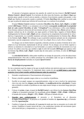 Practique Visual Basic 6.0 como si estuviera en Primero página 34
Al ejecutar el programa aparecen tres paneles de control (en tres frames): On/Off Control,
Motion Control y Speed Control. En el primero de ellos tiene dos botones, uno (Start o Stop) que
permite parar cuando el móvil está en marcha y reiniciar el movimiento cuando está parado, y otro
(End) que finaliza la ejecución cuando es pulsado. El botón Start/Stop debe cambiar su texto cada
vez que se pulsa de manera que informe de la acción que va a realizar al ser pulsado.
El panel Motion Control contiene 4 controles CheckBox (Up, Down, Left y Rigth) y un label
central (lblChoque). Debido a su semejanza con un botón (conseguida modificando la propiedad
Style de cada control CheckBox al valor “1-Graphical”) nos referiremos a ellos como botones.
Estos botones indican la dirección del movimiento del pez. Los botones Up y Down activan la com-
ponente vertical (vy) de la velocidad, con signo positivo el botón Up y negativo el botón Down.
Análogamente los botones Left y Rigth activan o desactivan la componente horizontal de la veloci-
dad (vx). Lógicamente, no es posible mantener activados simultáneamente los botones Up y Down
ni los botones Left y Rigth. Sin embargo sí que se permitirá mantener pulsado uno de componente
horizontal y uno de componente vertical (Up y Left, Up y Rigth, Down y Left y Down y Rigth).
Un choque con un límite lateral a izquierda y derecha consiste en anular el término de la velo-
cidad en el eje horizontal, manteniendo la del eje vertical. En un choque con un límite superior o
inferior se mantiene la velocidad en el eje horizontal y se anula el término de incremento en el eje
vertical. En ambos casos hay que cambiar a rojo el color del recuadro lblChoque que aparece entre
los botones Up, Down, Left y Rigth. Cuando deje de estar junto a un límite, el color de lblChoque
será verde.
La velocidad del móvil se debe poder modificar en tiempo de ejecución, en las dos direcciones
independientemente. Para ello se deben actualizar las velocidades cada vez que se modifiquen las
barras de desplazamiento incluidas en el panel Speed Control.
Metodología de programación:
Se van a enumerar aquí las etapas en las que se puede realizar este ejercicio para que su crecimiento
sea sencillo, lógico y progresivo. Es importante darse cuenta de que es inútil pasar a una etapa
posterior si no se han resuelto satisfactoriamente todas las anteriores.
1. Entender completamente el funcionamiento del programa.
2. Pensar y decidir a grandes rasgos cómo se va a resolver el problema.
3. Escribir en un papel, aunque sea esquemáticamente, cómo se van a resolver las operaciones
clave (en este caso los choques con los límites y la modificación de las velocidades). Cuanto
más en detalle se estudie el problema en esta etapa menos tiempo se necesitará luego para pro-
gramarlo.
4. Colocar el recinto, el pez, el panel de On/Off Control, y por último los dos botones Start/Stop
y End en el formulario principal. Se recomienda utilizar Height = 3500 y Width = 8500 para
el tamaño del recinto y Height = 255 y Width = 255 para el tamaño del pez.
5. Guardar muy cuidadosamente el proyecto y el formulario en el directorio
G:Infor1Prac05Ejer1. Al proyecto se le pondrá el nombre de Aquarium.vbp y al formula-
rio el de Aquarium.frm.
6. Cambiar el origen de coordenadas de la pecera de modo que éste se encuentre en el centro del
recinto. Establecer el punto inicial del pez y las condiciones iniciales del movimiento (posi-
ción inicial del pez y componentes vx y vy de la velocidad inicial).
 