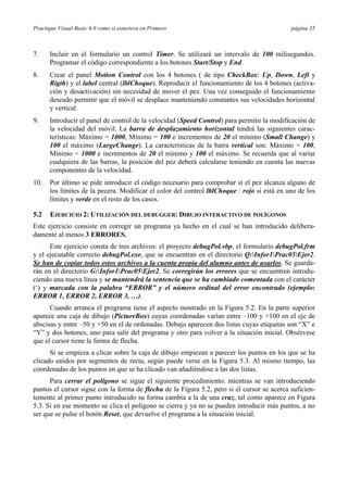 Practique Visual Basic 6.0 como si estuviera en Primero página 35
7. Incluir en el formulario un control Timer. Se utilizará un intervalo de 100 milisegundos.
Programar el código correspondiente a los botones Start/Stop y End.
8. Crear el panel Motion Control con los 4 botones ( de tipo CheckBox: Up, Down, Left y
Rigth) y el label central (lblChoque). Reproducir el funcionamiento de los 4 botones (activa-
ción y desactivación) sin necesidad de mover el pez. Una vez conseguido el funcionamiento
deseado permitir que el móvil se desplace manteniendo constantes sus velocidades horizontal
y vertical.
9. Introducir el panel de control de la velocidad (Speed Control) para permitir la modificación de
la velocidad del móvil. La barra de desplazamiento horizontal tendrá las siguientes carac-
terísticas: Máximo = 1000, Mínimo = 100 e incrementos de 20 el mínimo (Small Change) y
100 el máximo (LargeChange). La características de la barra vertical son: Máximo = 100,
Mínimo = 1000 e incrementos de 20 el mínimo y 100 el máximo. Se recuerda que al variar
cualquiera de las barras, la posición del pez deberá calcularse teniendo en cuenta las nuevas
componentes de la velocidad.
10. Por último se pide introducir el código necesario para comprobar si el pez alcanza alguno de
los límites de la pecera. Modificar el color del control lblChoque : rojo si está en uno de los
límites y verde en el resto de los casos.
5.2 EJERCICIO 2: UTILIZACIÓN DEL DEBUGGER: DIBUJO INTERACTIVO DE POLÍGONOS
Este ejercicio consiste en corregir un programa ya hecho en el cual se han introducido delibera-
damente al menos 3 ERRORES.
Este ejercicio consta de tres archivos: el proyecto debugPol.vbp, el formulario debugPol.frm
y el ejecutable correcto debugPol.exe, que se encuentran en el directorio Q:Infor1Prac05Ejer2.
Se han de copiar todos estos archivos a la cuenta propia del alumno antes de usarlos. Se guarda-
rán en el directorio G:Infor1Prac05Ejer2. Se corregirán los errores que se encuentren introdu-
ciendo una nueva línea y se mantendrá la sentencia que se ha cambiado comentada con el carácter
(‘) y marcada con la palabra “ERROR” y el número ordinal del error encontrado (ejemplo:
ERROR 1, ERROR 2, ERROR 3, …).
Cuando arranca el programa tiene el aspecto mostrado en la Figura 5.2. En la parte superior
aparece una caja de dibujo (PictureBox) cuyas coordenadas varían entre –100 y +100 en el eje de
abscisas y entre –50 y +50 en el de ordenadas. Debajo aparecen dos listas cuyas etiquetas son “X” e
“Y” y dos botones, uno para salir del programa y otro para volver a la situación inicial. Obsérvese
que el cursor tiene la forma de flecha.
Si se empieza a clicar sobre la caja de dibujo empiezan a parecer los puntos en los que se ha
clicado unidos por segmentos de recta, según puede verse en la Figura 5.3. Al mismo tiempo, las
coordenadas de los puntos en que se ha clicado van añadiéndose a las dos listas.
Para cerrar el polígono se sigue el siguiente procedimiento: mientras se van introduciendo
puntos el cursor sigue con la forma de flecha de la Figura 5.2, pero si el cursor se acerca suficien-
temente al primer punto introducido su forma cambia a la de una cruz, tal como aparece en Figura
5.3. Si en ese momento se clica el polígono se cierra y ya no se pueden introducir más puntos, a no
ser que se pulse el botón Reset, que devuelve el programa a la situación inicial.
 