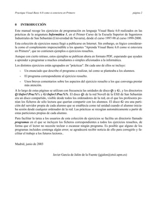 Practique Visual Basic 6.0 como si estuviera en Primero página 2
0 INTRODUCCIÓN
Este manual recoge los ejercicios de programación en lenguaje Visual Basic 6.0 realizados en las
prácticas de la asignatura Informática 1, en el Primer Curso de la Escuela Superior de Ingenieros
Industriales de San Sebastián (Universidad de Navarra), desde el curso 1997-98 al curso 1999-2000.
Esta colección de ejercicios nunca llegó a publicarse en Internet. Sin embargo, es lógico considerar-
la como el complemento imprescindible a los apuntes "Aprenda Visual Basic 6.0 como si estuviera
en Primero", que no contienen ejemplos o ejercicios resueltos.
Aunque con cierto retraso, estos ejemplos se publican ahora en formato PDF, esperando que ayuden
a aprender a programar a muchos estudiantes o simples aficionados a la informática.
Los distintos ejercicios están agrupados en "prácticas". De cada uno de ellos se incluye:
- Un enunciado que describe el programa a realizar, tal como se planteaba a los alumnos.
- El programa correspondiente al ejercicio resuelto.
- Unos breves comentarios sobre los aspectos del ejercicio resuelto a los que convenga prestar
más atención.
A lo largo de estas páginas se utilizan con frecuencia las unidades de disco Q: y G:, y los directorios
Q:Infor1Prac%% y G:Infor1Prac%%. El disco Q: de la red Novell de la ESII de San Sebastián
era un disco compartido, visible desde todos los ordenadores de la red, en el que los profesores po-
nían los ficheros de sólo lectura que querían compartir con los alumnos. El disco G: era una parti-
ción del servidor propia de cada alumno que se establecía como tal unidad cuando el alumno inicia-
ba sesión desde cualquier ordenador de la red. Las prácticas se recogían automáticamente a partir de
estas particiones propias de cada alumno.
Para facilitar la tarea a los usuarios de esta colección de ejercicios se facilita un directorio llamado
programas en el que se incluyen los ficheros correspondientes a todos los ejercicios resueltos, de
forma que el lector no necesite teclear o escanear ningún programa. Es posible que alguno de los
programas incluidos contenga algún error; se agradecerá recibir noticia de ello para corregirlo y fa-
cilitar el trabajo a los futuros lectores..
Madrid, junio de 2003
Javier García de Jalón de la Fuente (jgjalon@etsii.upm.es)
 