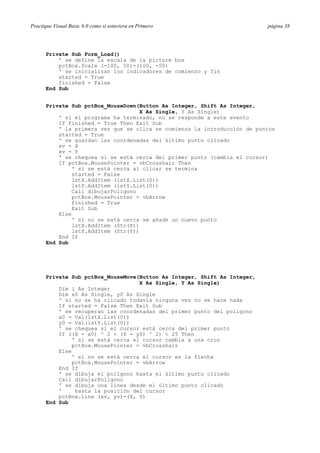 Practique Visual Basic 6.0 como si estuviera en Primero página 38
Private Sub Form_Load()
' se define la escala de la picture box
pctBox.Scale (-100, 50)-(100, -50)
' se inicializan los indicadores de comienzo y fin
started = True
finished = False
End Sub
Private Sub pctBox_MouseDown(Button As Integer, Shift As Integer,
X As Single, Y As Single)
' si el programa ha terminado, no se responde a este evento
If finished = True Then Exit Sub
' la primera vez que se clica se comienza la introducción de puntos
started = True
' se guardan las coordenadas del último punto clicado
xv = X
xv = Y
' se chequea si se está cerca del primer punto (cambia el cursor)
If pctBox.MousePointer = vbCrosshair Then
' si se está cerca al clicar se termina
started = False
lstX.AddItem (lstX.List(0))
lstY.AddItem (lstY.List(0))
Call dibujarPoligono
pctBox.MousePointer = vbArrow
finished = True
Exit Sub
Else
' si no se está cerca se añade un nuevo punto
lstX.AddItem (Str(X))
lstY.AddItem (Str(Y))
End If
End Sub
Private Sub pctBox_MouseMove(Button As Integer, Shift As Integer,
X As Single, Y As Single)
Dim i As Integer
Dim x0 As Single, y0 As Single
' si no se ha clicado todavía ninguna vez no se hace nada
If started = False Then Exit Sub
' se recuperan las coordenadas del primer punto del polígono
x0 = Val(lstX.List(0))
y0 = Val(lstY.List(0))
' se chequea si el cursor está cerca del primer punto
If ((X - x0) ^ 2 + (Y - y0) ^ 2) < 25 Then
' si se está cerca el cursor cambia a una cruz
pctBox.MousePointer = vbCrosshair
Else
' si no se está cerca el cursor es la flecha
pctBox.MousePointer = vbArrow
End If
' se dibuja el polígono hasta el último punto clicado
Call dibujarPoligono
' se dibuja una línea desde el último punto clicado
' hasta la posición del cursor
pctBox.Line (xv, yv)-(X, Y)
End Sub
 