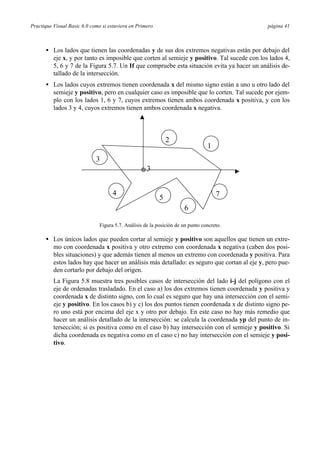 Practique Visual Basic 6.0 como si estuviera en Primero página 41
• Los lados que tienen las coordenadas y de sus dos extremos negativas están por debajo del
eje x, y por tanto es imposible que corten al semieje y positivo. Tal sucede con los lados 4,
5, 6 y 7 de la Figura 5.7. Un If que compruebe esta situación evita ya hacer un análisis de-
tallado de la intersección.
• Los lados cuyos extremos tienen coordenada x del mismo signo están a uno u otro lado del
semieje y positivo, pero en cualquier caso es imposible que lo corten. Tal sucede por ejem-
plo con los lados 1, 6 y 7, cuyos extremos tienen ambos coordenada x positiva, y con los
lados 3 y 4, cuyos extremos tienen ambos coordenada x negativa.
3
1
2
3
4
5
6
7
Figura 5.7. Análisis de la posición de un punto concreto.
• Los únicos lados que pueden cortar al semieje y positivo son aquellos que tienen un extre-
mo con coordenada x positiva y otro extremo con coordenada x negativa (caben dos posi-
bles situaciones) y que además tienen al menos un extremo con coordenada y positiva. Para
estos lados hay que hacer un análisis más detallado: es seguro que cortan al eje y, pero pue-
den cortarlo por debajo del origen.
La Figura 5.8 muestra tres posibles casos de intersección del lado i-j del polígono con el
eje de ordenadas trasladado. En el caso a) los dos extremos tienen coordenada y positiva y
coordenada x de distinto signo, con lo cual es seguro que hay una intersección con el semi-
eje y positivo. En los casos b) y c) los dos puntos tienen coordenada x de distinto signo pe-
ro uno está por encima del eje x y otro por debajo. En este caso no hay más remedio que
hacer un análisis detallado de la intersección: se calcula la coordenada yp del punto de in-
tersección; si es positiva como en el caso b) hay intersección con el semieje y positivo. Si
dicha coordenada es negativa como en el caso c) no hay intersección con el semieje y posi-
tivo.
 