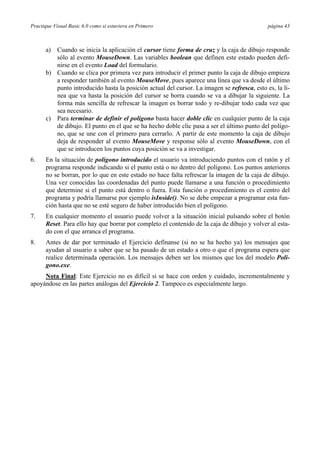 Practique Visual Basic 6.0 como si estuviera en Primero página 43
a) Cuando se inicia la aplicación el cursor tiene forma de cruz y la caja de dibujo responde
sólo al evento MouseDown. Las variables boolean que definen este estado pueden defi-
nirse en el evento Load del formulario.
b) Cuando se clica por primera vez para introducir el primer punto la caja de dibujo empieza
a responder también al evento MouseMove, pues aparece una línea que va desde el último
punto introducido hasta la posición actual del cursor. La imagen se refresca, esto es, la lí-
nea que va hasta la posición del cursor se borra cuando se va a dibujar la siguiente. La
forma más sencilla de refrescar la imagen es borrar todo y re-dibujar todo cada vez que
sea necesario.
c) Para terminar de definir el polígono basta hacer doble clic en cualquier punto de la caja
de dibujo. El punto en el que se ha hecho doble clic pasa a ser el último punto del polígo-
no, que se une con el primero para cerrarlo. A partir de este momento la caja de dibujo
deja de responder al evento MouseMove y response sólo al evento MouseDown, con el
que se introducen los puntos cuya posición se va a investigar.
6. En la situación de polígono introducido el usuario va introduciendo puntos con el ratón y el
programa responde indicando si el punto está o no dentro del polígono. Los puntos anteriores
no se borran, por lo que en este estado no hace falta refrescar la imagen de la caja de dibujo.
Una vez conocidas las coordenadas del punto puede llamarse a una función o procedimiento
que determine si el punto está dentro o fuera. Esta función o procedimiento es el centro del
programa y podría llamarse por ejemplo isInside(). No se debe empezar a programar esta fun-
ción hasta que no se esté seguro de haber introducido bien el polígono.
7. En cualquier momento el usuario puede volver a la situación inicial pulsando sobre el botón
Reset. Para ello hay que borrar por completo el contenido de la caja de dibujo y volver al esta-
do con el que arranca el programa.
8. Antes de dar por terminado el Ejercicio defínanse (si no se ha hecho ya) los mensajes que
ayudan al usuario a saber que se ha pasado de un estado a otro o que el programa espera que
realice determinada operación. Los mensajes deben ser los mismos que los del modelo Poli-
gono.exe.
Nota Final: Este Ejercicio no es difícil si se hace con orden y cuidado, incrementalmente y
apoyándose en las partes análogas del Ejercicio 2. Tampoco es especialmente largo.
 