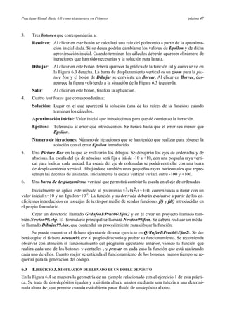 Practique Visual Basic 6.0 como si estuviera en Primero página 47
3. Tres botones que corresponderán a:
Resolver: Al clicar en este botón se calculará una raíz del polinomio a partir de la aproxima-
ción inicial dada. Si se desea podrán cambiarse los valores de Epsilon y de dicha
aproximación inicial. Cuando terminen los cálculos deberán aparecer el número de
iteraciones que han sido necesarias y la solución para la raíz.
Dibujar: Al clicar en este botón deberá aparecer la gráfica de la función tal y como se ve en
la Figura 6.3 derecha. La barra de desplazamiento vertical es un zoom para la pic-
ture box y el botón de Dibujar se convierte en Borrar. Al clicar en Borrar, des-
aparece la figura volviendo a la situación de la Figura 6.3 izquierda.
Salir: Al clicar en este botón, finaliza la aplicación.
4. Cuatro text boxes que corresponderán a:
Solución: Lugar en el que aparecerá la solución (una de las raíces de la función) cuando
terminen los cálculos.
Aproximación inicial: Valor inicial que introducimos para que dé comienzo la iteración.
Epsilon: Tolerancia al error que introducimos. Se iterará hasta que el error sea menor que
Epsilon.
Número de iteraciones: Número de iteraciones que se han tenido que realizar para obtener la
solución con el error Epsilon introducido.
5. Una Picture Box en la que se realizarán los dibujos. Se dibujarán los ejes de ordenadas y de
abscisas. La escala del eje de abscisas será fija e irá de -10 a +10, con una pequeña raya verti-
cal para indicar cada unidad. La escala del eje de ordenadas se podrá controlar con una barra
de desplazamiento vertical, dibujándose también unas pequeñas rayas horizontales que repre-
senten las decenas de unidades. Inicialmente la escala vertical variará entre -100 y +100.
6. Una barra de desplazamiento vertical que permitirá cambiar la escala en el eje de ordenadas
Inicialmente se aplica este método al polinomio x3-3x2-x+3=0, comenzando a iterar con un
valor inicial x=10 y un Epsilon=10-9
. La función y su derivada deberán evaluarse a partir de los co-
eficientes introducidos en las cajas de texto por medio de sendas funciones f() y fd() introducidas en
el propio formulario.
Crear un directorio llamado G:Infor1Prac06Ejer2 y en él crear un proyecto llamado tam-
bién Newton99.vbp. El formulario principal se llamará Newton99.frm. Se deberá realizar un módu-
lo llamado Dibujar99.bas, que contendrá un procedimiento para dibujar la función.
Se puede encontrar el fichero ejecutable de este ejercicio en Q:Infor1Prac06Ejer2. Se de-
berá copiar el fichero newton99.exe al propio directorio y probar su funcionamiento. Se recomienda
observar con atención el funcionamiento del programa ejecutable anterior, viendo la función que
realiza cada uno de los botones y controles , y pensar en cada caso la función que está realizando
cada uno de ellos. Cuanto mejor se entienda el funcionamiento de los botones, menos tiempo se re-
querirá para la generación del código.
6.3 EJERCICIO 3. SIMULACIÓN DE LLENADO DE UN DOBLE DEPÓSITO
En la Figura 6.4 se muestra la geometría de un ejemplo relacionado con el ejercicio 1 de esta prácti-
ca. Se trata de dos depósitos iguales y a distinta altura, unidos mediante una tubería a una determi-
nada altura hc, que permite cuando está abierta pasar fluido de un depósito al otro.
 