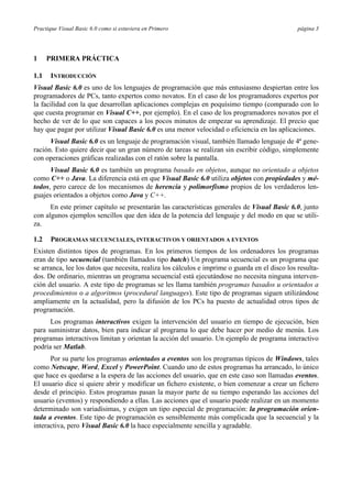 Practique Visual Basic 6.0 como si estuviera en Primero página 3
1 PRIMERA PRÁCTICA
1.1 INTRODUCCIÓN
Visual Basic 6.0 es uno de los lenguajes de programación que más entusiasmo despiertan entre los
programadores de PCs, tanto expertos como novatos. En el caso de los programadores expertos por
la facilidad con la que desarrollan aplicaciones complejas en poquísimo tiempo (comparado con lo
que cuesta programar en Visual C++, por ejemplo). En el caso de los programadores novatos por el
hecho de ver de lo que son capaces a los pocos minutos de empezar su aprendizaje. El precio que
hay que pagar por utilizar Visual Basic 6.0 es una menor velocidad o eficiencia en las aplicaciones.
Visual Basic 6.0 es un lenguaje de programación visual, también llamado lenguaje de 4ª gene-
ración. Esto quiere decir que un gran número de tareas se realizan sin escribir código, simplemente
con operaciones gráficas realizadas con el ratón sobre la pantalla.
Visual Basic 6.0 es también un programa basado en objetos, aunque no orientado a objetos
como C++ o Java. La diferencia está en que Visual Basic 6.0 utiliza objetos con propiedades y mé-
todos, pero carece de los mecanismos de herencia y polimorfismo propios de los verdaderos len-
guajes orientados a objetos como Java y C++.
En este primer capítulo se presentarán las características generales de Visual Basic 6.0, junto
con algunos ejemplos sencillos que den idea de la potencia del lenguaje y del modo en que se utili-
za.
1.2 PROGRAMAS SECUENCIALES, INTERACTIVOS Y ORIENTADOS A EVENTOS
Existen distintos tipos de programas. En los primeros tiempos de los ordenadores los programas
eran de tipo secuencial (también llamados tipo batch) Un programa secuencial es un programa que
se arranca, lee los datos que necesita, realiza los cálculos e imprime o guarda en el disco los resulta-
dos. De ordinario, mientras un programa secuencial está ejecutándose no necesita ninguna interven-
ción del usuario. A este tipo de programas se les llama también programas basados u orientados a
procedimientos o a algoritmos (procedural languages). Este tipo de programas siguen utilizándose
ampliamente en la actualidad, pero la difusión de los PCs ha puesto de actualidad otros tipos de
programación.
Los programas interactivos exigen la intervención del usuario en tiempo de ejecución, bien
para suministrar datos, bien para indicar al programa lo que debe hacer por medio de menús. Los
programas interactivos limitan y orientan la acción del usuario. Un ejemplo de programa interactivo
podría ser Matlab.
Por su parte los programas orientados a eventos son los programas típicos de Windows, tales
como Netscape, Word, Excel y PowerPoint. Cuando uno de estos programas ha arrancado, lo único
que hace es quedarse a la espera de las acciones del usuario, que en este caso son llamadas eventos.
El usuario dice si quiere abrir y modificar un fichero existente, o bien comenzar a crear un fichero
desde el principio. Estos programas pasan la mayor parte de su tiempo esperando las acciones del
usuario (eventos) y respondiendo a ellas. Las acciones que el usuario puede realizar en un momento
determinado son variadísimas, y exigen un tipo especial de programación: la programación orien-
tada a eventos. Este tipo de programación es sensiblemente más complicada que la secuencial y la
interactiva, pero Visual Basic 6.0 la hace especialmente sencilla y agradable.
 