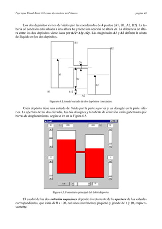 Practique Visual Basic 6.0 como si estuviera en Primero página 48
Los dos depósitos vienen definidos por las coordenadas de 4 puntos (A1, B1, A2, B2). La tu-
bería de conexión está situada a una altura hc y tiene una sección de altura 2e. La diferencia de altu-
ra entre los dos depósitos viene dada por h12=A1y-A2y. Las magnitudes h1 y h2 definen la altura
del líquido en los dos depósitos.
A1
B1
B2
A2
h1
h2
hc
h12
2e
Figura 6.4. Llenado/vaciado de dos depósitos conectados.
Cada depósito tiene una entrada de fluido por la parte superior y un desagüe en la parte infe-
rior. La apertura de las dos entradas, los dos desagües y la tubería de conexión están gobernados por
barras de desplazamiento, según se ve en la Figura 6.5.
Figura 6.5. Formulario principal del doble depósito.
El caudal de las dos entradas superiores depende directamente de la apertura de las válvulas
correspondientes, que varía de 0 a 100, con unos incrementos pequeño y grande de 1 y 10, respecti-
vamente.
 