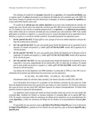 Practique Visual Basic 6.0 como si estuviera en Primero página 49
Sin embargo el caudal de los desagües depende de su apertura y de la presión del fluido, que
se supone igual a la altura alcanzada en ese depósito dividida por una constante que vale 1000. De
esta forma, aunque la entrada esté más abierta que el desagüe, se alcanza un punto de equilibrio en
el que entra tanto líquido como sale.
El caudal de la válvula que une ambos depósitos es un poco más complicado de calcular. Se
supone que esta válvula está a una altura hc, mientras que h1 y h2 son los niveles en los dos depósi-
tos. El caudal en esta válvula es también proporcional a su apertura y a la diferencia de presiones
entre ambos lados de la conexión, dividida por una constante que vale asimismo 1000. Este caudal
q12 puede ser positivo o negativo; se supondrá positivo si pasa del depósito de la izquierda al de la
derecha, y negativo si circula en sentido contrario. Se pueden presentar los siguientes casos:
1. h1<hc and h2<hc+h12. El flujo q12 es cero, porque el nivel en ambos depósitos está por de-
bajo de la altura de la conexión.
2. h1>=hc and h2<hc+h12. En este caso puede pasar fluido del depósito de la izquierda al de la
derecha. El caudal será positivo y valdrá: q12=A3*(h1-hc)/1000, siendo A3 la apertura de la
válvula de paso.
3. h1<hc and h2>=hc+h12. En este caso puede pasar fluido del depósito de la derecha al de la
izquierda. El caudal será negativo y valdrá: q12=A3*(hc+h12-h2)/1000, siendo A3 la apertura
de la válvula de paso.
4. h1>=hc and h2>=hc+h12. En este caso puede pasar fluido del depósito de la derecha al de la
izquierda o viceversa, dependiendo de las alturas h1 y h2. La altura hc no influye. El caudal
por lo tanto podrá ser positivo o negativo y valdrá: q12=A3*(h1-h2)/1000, siendo A3 la aper-
tura de la válvula de paso.
Las alturas de los dos depósitos son 5000 unidades. La altura hc es 2500 y e vale 100. Las co-
ordenadas de los puntos que determinan las conexiones son las siguientes:
A1=(0, 500); B1=(400, 5500); A2=(600, 0); B2=(1000, 5000)
Inicialmente todas las válvulas están cerradas y las alturas iniciales son h1=250 y h2=500.
En el formulario de la Figura 6.5 se pueden ver los distintos controles de este ejercicio. Cada
barra de desplazamiento tiene una caja de texto que indica su valor numérico. Se incluyen asimismo
dos cajas de texto con dos labels h1 y h2 para expresar las alturas correspondientes. El botón Salir
permite concluir la ejecución del programa.
Los depósitos están creados por medio de líneas trazadas sobre una picture box por medio del
comando line. También los fluidos se simulan mediante el comando line con la opción BF (Box
Fill). Se sugiere concentra todas las sentencias de dibujo de los depósitos en un procedimiento lla-
mado deposito(), y todas las sentencias de dibujo de los fluidos en un procedimiento llamado flui-
do().
El ejecutable de este ejercicio está en Q:Infor1Prac06Ejer3depo99c.exe. Crea el directorio
G:Infor1Prac06Ejer3 y guarda en él los ficheros de este ejercicio, que se llamarán depo99c.vbp y
depo99c.frm.
 