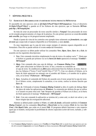 Practique Visual Basic 6.0 como si estuviera en Primero página 50
7 SÉPTIMA PRÁCTICA
7.1 EJERCICIO 1: DESARROLLO DE UN EDITOR DE TEXTO: PROYECTO MINOTEPAD
El ejecutable de este ejercicio está en Q:Infor1Prac07Ejer1MiNotepad.exe. Crea el directorio
G:Infor1Prac07Ejer1 y guarda en él los ficheros de este ejercicio, que se llamarán MiNote-
pad.vbp y MiNotepad.frm.
Se trata de crear un procesador de texto sencillo similar a Notepad. Este procesador de texto
se irá creando progresivamente a lo largo de la práctica. En este primer ejercicio se creará la versión
más sencilla, que luego se irá progresivamente ampliando.
Desde el punto de vista de los controles este ejemplo tiene solamente un formulario, una caja
de texto que ocupa todo el espacio disponible en el formulario, y unos menús.
Es muy importante que la caja de texto ocupe siempre el máximo espacio disponible en el
formulario. Para ello se puede utilizar el evento resize del formulario.
En este ejercicio se deben poder utilizar los comandos New, Open, Save, Save As y Exit, de
acuerdo con las siguientes descripciones:
• New. Este comando inicializa simplemente la caja de texto a la cadena vacía “”. Hasta que
el fichero se guarde por primera vez en la barra de título aparecerá el mensaje “Untitled –
MiNotepad”.
• Open. Este comando abre una caja de diálogo –un Common Dialog Con-
trol3
- para seleccionar un fichero de texto, lo lee y muestra su contenido en
al caja de texto. Se establecerá un filtro para seleccionar bien los ficheros de texto, bien to-
dos los ficheros ("Texto (*.txt)|*.txt|All Files (*.*)|*.*"). Una vez abierto el fichero, en la
barra de título aparecerá un mensaje con el nombre del fichero y el nombre de la aplica-
ción, en la forma “Fichero.txt – MiNotepad”.
• Save. Actualiza el contenido del fichero de acuerdo con el texto actual de la caja de texto.
Si el fichero existe, simplemente lo actualiza; si no existe, realiza la misma función que
Save As.
• Save As. Utilizando el mismo Common Dialog Control se abre el cuadro de diálogo Save
As típico de todas las aplicaciones de Windows. La extensión por defecto (la que se utiliza
si el usuario no pone otra) será *.txt. Después de guardar el fichero en el disco, en la barra
de título aparecerá el mensaje “Fichero.txt – MiNotepad”.
• Exit. .Con este comando la aplicación se termina tal y como esté, es decir sin salvar y sin
hacer ningún tipo de averiguación adicional.
Además se deberá poder cambiar el Font y el color de fondo, utilizando también el Common
Dialog Control, con los comandos ShowFont y ShowColor en los eventos Click de los item Set
Font y Set Bgnd Color, que están en el menú Edit. El programa deberá funcionar a este respecto
igual que el modelo, incluyendo la posibilidad de efectos especiales (color del texto, tachado, y sub-
rayado).
3
Si el Common Dialog Control no aparece en el ToolBox de Visual Basic 6.0, se puede hacer que aparezca por me-
dio del comando Components en el menú Projects (se llama exactamente Microsoft Common Dialog Control 6.0).
 
