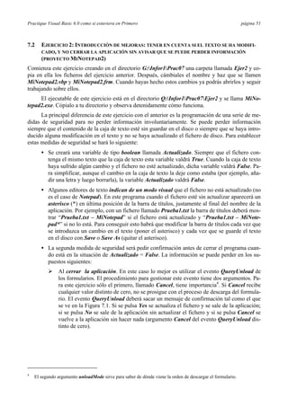 Practique Visual Basic 6.0 como si estuviera en Primero página 51
7.2 EJERCICIO 2: INTRODUCCIÓN DE MEJORAS: TENER EN CUENTA SI EL TEXTO SE HA MODIFI-
CADO, Y NO CERRAR LA APLICACIÓN SIN AVISAR QUE SE PUEDE PERDER INFORMACIÓN
(PROYECTO MINOTEPAD2)
Comienza este ejercicio creando en el directorio G:Infor1Prac07 una carpeta llamada Ejer2 y co-
pia en ella los ficheros del ejercicio anterior. Después, cámbiales el nombre y haz que se llamen
MiNotepad2.vbp y MiNotepad2.frm. Cuando hayas hecho estos cambios ya podrás abrirlos y seguir
trabajando sobre ellos.
El ejecutable de este ejercicio está en el directorio Q:Infor1Prac07Ejer2 y se llama MiNo-
tepad2.exe. Cópialo a tu directorio y observa detenidamente cómo funciona.
La principal diferencia de este ejercicio con el anterior es la programación de una serie de me-
didas de seguridad para no perder información involuntariamente. Se puede perder información
siempre que el contenido de la caja de texto esté sin guardar en el disco o siempre que se haya intro-
ducido alguna modificación en el texto y no se haya actualizado el fichero de disco. Para establecer
estas medidas de seguridad se hará lo siguiente:
• Se creará una variable de tipo boolean llamada Actualizado. Siempre que el fichero con-
tenga el mismo texto que la caja de texto esta variable valdrá True. Cuando la caja de texto
haya sufrido algún cambio y el fichero no esté actualizado, dicha variable valdrá False. Pa-
ra simplificar, aunque el cambio en la caja de texto la deje como estaba (por ejemplo, aña-
dir una letra y luego borrarla), la variable Actualizado valdrá False.
• Algunos editores de texto indican de un modo visual que el fichero no está actualizado (no
es el caso de Notepad). En este programa cuando el fichero esté sin actualizar aparecerá un
asterisco (*) en última posición de la barra de títulos, justamente al final del nombre de la
aplicación. Por ejemplo, con un fichero llamado Prueba1.txt la barra de títulos deberá mos-
trar “Prueba1.txt – MiNotepad” si el fichero está actualizado y “Prueba1.txt – MiNote-
pad*” si no lo está. Para conseguir esto habrá que modificar la barra de títulos cada vez que
se introduzca un cambio en el texto (poner el asterisco) y cada vez que se guarde el texto
en el disco con Save o Save As (quitar el asterisco).
• La segunda medida de seguridad será pedir confirmación antes de cerrar el programa cuan-
do está en la situación de Actualizado = False. La información se puede perder en los su-
puestos siguientes:
Ø Al cerrar la aplicación. En este caso lo mejor es utilizar el evento QueryUnload de
los formularios. El procedimiento para gestionar este evento tiene dos argumentos. Pa-
ra este ejercicio sólo el primero, llamado Cancel, tiene importancia4
. Si Cancel recibe
cualquier valor distinto de cero, no se prosigue con el proceso de descarga del formula-
rio. El evento QueryUnload deberá sacar un mensaje de confirmación tal como el que
se ve en la Figura 7.1. Si se pulsa Yes se actualiza el fichero y se sale de la aplicación;
si se pulsa No se sale de la aplicación sin actualizar el fichero y si se pulsa Cancel se
vuelve a la aplicación sin hacer nada (argumento Cancel del evento QueryUnload dis-
tinto de cero).
4
El segundo argumento unloadMode sirve para saber de dónde viene la orden de descargar el formulario.
 