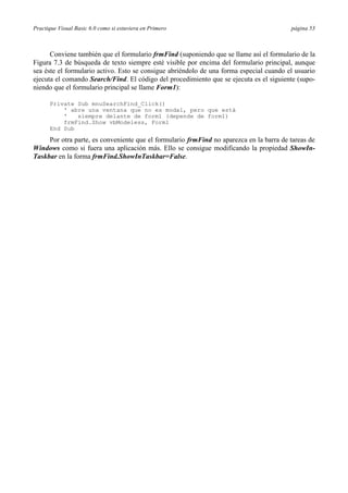 Practique Visual Basic 6.0 como si estuviera en Primero página 53
Conviene también que el formulario frmFind (suponiendo que se llame así el formulario de la
Figura 7.3 de búsqueda de texto siempre esté visible por encima del formulario principal, aunque
sea éste el formulario activo. Esto se consigue abriéndolo de una forma especial cuando el usuario
ejecuta el comando Search/Find. El código del procedimiento que se ejecuta es el siguiente (supo-
niendo que el formulario principal se llame Form1):
Private Sub mnuSearchFind_Click()
' abre una ventana que no es modal, pero que está
' siempre delante de form1 (depende de form1)
frmFind.Show vbModeless, Form1
End Sub
Por otra parte, es conveniente que el formulario frmFind no aparezca en la barra de tareas de
Windows como si fuera una aplicación más. Ello se consigue modificando la propiedad ShowIn-
Taskbar en la forma frmFind.ShowInTaskbar=False.
 
