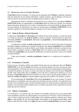 Practique Visual Basic 6.0 como si estuviera en Primero página 4
1.3 PROGRAMAS PARA EL ENTORNO WINDOWS
Visual Basic 6.0 está orientado a la realización de programas para Windows, pudiendo incorporar
todos los elementos de este entorno informático: ventanas, botones, cajas de diálogo y de texto, bo-
tones de opción y de selección, barras de desplazamiento, gráficos, menús, etc.
Prácticamente todos los elementos de interacción con el usuario de los que dispone Windows
95/98/NT/XP pueden ser programados en Visual Basic 6.0 de un modo muy sencillo. En ocasiones
bastan unas pocas operaciones con el ratón y la introducción a través del teclado de algunas senten-
cias para disponer de aplicaciones con todas las características de Windows 95/98/NT/XP. En los
siguientes apartados se introducirán algunos conceptos de este tipo de programación.
1.3.1 Modo de Diseño y Modo de Ejecución
La aplicación Visual Basic de Microsoft puede trabajar de dos modos distintos: en modo de diseño
y en modo de ejecución. En modo de diseño el usuario construye interactivamente la aplicación,
colocando controles en el formulario, definiendo sus propiedades, y desarrollando funciones para
gestionar los eventos.
La aplicación se prueba en modo de ejecución. En ese caso el usuario actúa sobre el programa
(introduce eventos) y prueba cómo responde el programa. Hay algunas propiedades de los controles
que deben establecerse en modo de diseño, pero muchas otras pueden cambiarse en tiempo de eje-
cución desde el programa escrito en Visual Basic 6.0, en la forma en que más adelante se verá.
También hay propiedades que sólo pueden establecerse en modo de ejecución y que no son visibles
en modo de diseño.
Todos estos conceptos –controles, propiedades, eventos, etc.- se explican en los apartados si-
guientes.
1.3.2 Formularios y Controles
Cada uno de los elementos gráficos que pueden formar parte de una aplicación típica de Windows
95/98/NT/XP es un tipo de control: los botones, las cajas de diálogo y de texto, las cajas de selec-
ción desplegables, los botones de opción y de selección, las barras de desplazamiento horizontales y
verticales, los gráficos, los menús, y muchos otros tipos de elementos son controles para Visual Ba-
sic 6.0. Cada control debe tener un nombre a través del cual se puede hacer referencia a él en el
programa. Visual Basic 6.0 proporciona nombres por defecto que el usuario puede modificar. En el
Apartado Nombres de objetos se exponen algunas reglas para dar nombres a los distintos controles.
En la terminología de Visual Basic 6.0 se llama formulario (form) a una ventana. Un formu-
lario puede ser considerado como una especie de contenedor para los controles. Una aplicación pue-
de tener varios formularios, pero un único formulario puede ser suficiente para las aplicaciones más
sencillas. Los formularios deben también tener un nombre, que puede crearse siguiendo las mismas
reglas que para los controles.
1.3.3 Objetos y Propiedades
Los formularios y los distintos tipos de controles son entidades genéricas de las que puede haber
varios ejemplares concretos en cada programa. En programación orientada a objetos (más bien ba-
sada en objetos, habría que decir) se llama clase a estas entidades genéricas, mientras que se llama
objeto a cada ejemplar de una clase determinada. Por ejemplo, en un programa puede haber varios
botones, cada uno de los cuales es un objeto del tipo de control command button, que sería la clase.
 