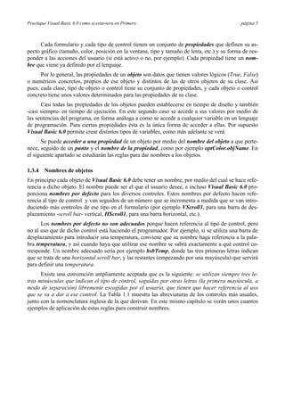 Practique Visual Basic 6.0 como si estuviera en Primero página 5
Cada formulario y cada tipo de control tienen un conjunto de propiedades que definen su as-
pecto gráfico (tamaño, color, posición en la ventana, tipo y tamaño de letra, etc.) y su forma de res-
ponder a las acciones del usuario (si está activo o no, por ejemplo). Cada propiedad tiene un nom-
bre que viene ya definido por el lenguaje.
Por lo general, las propiedades de un objeto son datos que tienen valores lógicos (True, False)
o numéricos concretos, propios de ese objeto y distintos de las de otros objetos de su clase. Así
pues, cada clase, tipo de objeto o control tiene su conjunto de propiedades, y cada objeto o control
concreto tiene unos valores determinados para las propiedades de su clase.
Casi todas las propiedades de los objetos pueden establecerse en tiempo de diseño y también
-casi siempre- en tiempo de ejecución. En este segundo caso se accede a sus valores por medio de
las sentencias del programa, en forma análoga a como se accede a cualquier variable en un lenguaje
de programación. Para ciertas propiedades ésta es la única forma de acceder a ellas. Por supuesto
Visual Basic 6.0 permite crear distintos tipos de variables, como más adelante se verá.
Se puede acceder a una propiedad de un objeto por medio del nombre del objeto a que perte-
nece, seguido de un punto y el nombre de la propiedad, como por ejemplo optColor.objName. En
el siguiente apartado se estudiarán las reglas para dar nombres a los objetos.
1.3.4 Nombres de objetos
En principio cada objeto de Visual Basic 6.0 debe tener un nombre, por medio del cual se hace refe-
rencia a dicho objeto. El nombre puede ser el que el usuario desee, e incluso Visual Basic 6.0 pro-
porciona nombres por defecto para los diversos controles. Estos nombres por defecto hacen refe-
rencia al tipo de control y van seguidos de un número que se incrementa a medida que se van intro-
duciendo más controles de ese tipo en el formulario (por ejemplo VScroll1, para una barra de des-
plazamiento -scroll bar- vertical, HScroll1, para una barra horizontal, etc.).
Los nombres por defecto no son adecuados porque hacen referencia al tipo de control, pero
no al uso que de dicho control está haciendo el programador. Por ejemplo, si se utiliza una barra de
desplazamiento para introducir una temperatura, conviene que su nombre haga referencia a la pala-
bra temperatura, y así cuando haya que utilizar ese nombre se sabrá exactamente a qué control co-
rresponde. Un nombre adecuado sería por ejemplo hsbTemp, donde las tres primeras letras indican
que se trata de una horizontal scroll bar, y las restantes (empezando por una mayúscula) que servirá
para definir una temperatura.
Existe una convención ampliamente aceptada que es la siguiente: se utilizan siempre tres le-
tras minúsculas que indican el tipo de control, seguidas por otras letras (la primera mayúscula, a
modo de separación) libremente escogidas por el usuario, que tienen que hacer referencia al uso
que se va a dar a ese control. La Tabla 1.1 muestra las abreviaturas de los controles más usuales,
junto con la nomenclatura inglesa de la que derivan. En este mismo capítulo se verán unos cuantos
ejemplos de aplicación de estas reglas para construir nombres.
 