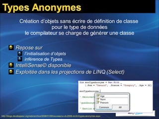 Repose sur  l’initialisation d’objets inférence de Types IntelliSense© disponible Exploitée dans les projections de LINQ (Select) Création d’objets sans écrire de définition de classe  pour le type de données le compilateur se charge de générer une classe http://blogs.developpeur.org/redo/archive/2008/01/29/nouveaut-s-vb-2008-vb-9-0-types-anonymes.aspx   