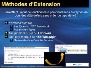 Permet d’étendre Les Types du .NET Framework Vos propres Types Uniquement :  Sub  ou  Function Doit être marqué de  <Extension()> System.Runtime.CompilerServices Permettent l’ajout de fonctionnalité personnalisées aux types de données déjà définis sans créer de type dérivé http://blogs.developpeur.org/redo/archive/2008/01/30/nouveaut-s-vb-2008-vb-9-0-les-m-thodes-d-extension.aspx   