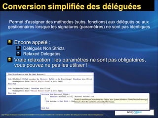 Encore appelé :  Délégués Non Stricts Relaxed Delegates Vraie relaxation : les paramètres ne sont pas obligatoires, vous pouvez ne pas les utiliser ! Permet d'assigner des méthodes (subs, fonctions) aux délégués ou aux gestionnaires lorsque les signatures (paramètres) ne sont pas identiques http://blogs.developpeur.org/redo/archive/2008/01/31/nouveaute-vb-2008-vb-9-0-conversion-simplifiee-des-delegues-non-stricts-relaxed-delegates.aspx   