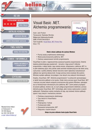 Visual Basic .NET.
                           Alchemia programowania
                           Autor: Jack Purdum
                           T³umaczenie: Rados³aw Wroñski,
                           Ma³gorzata D¹bkowska-Kowalik
                           ISBN: 978-83-246-0292-6
                           Tytu³ orygina³u: Visual Basic .NET Primer Plus
                           Stron: 712



                                                Utwórz w³asne aplikacje dla systemu Windows
                               • Poznaj zasady projektowania obiektowego.
                               • Wykorzystaj komponenty platformy .NET.
                               • Zastosuj zaawansowane techniki programowania.
                           Visual Basic to jeden z najpowszechniej u¿ywanych jêzyków programowania. Ostatnie
                           badania potwierdzaj¹ jego popularnoœæ – korzysta z niego ponad 5 milionów
                           programistów z ca³ego œwiata. Jego ostatnia wersja, zintegrowana z platform¹ .NET, to
                           w pe³ni obiektowy jêzyk, który jednak nadal zachowa³ charakterystyczne dla siebie cechy,
                           czyli prost¹ i czyteln¹ sk³adniê, ³atwoœæ tworzenia nawet najbardziej rozbudowanych
                           aplikacji oraz ogromn¹ elastycznoœæ. Za jego pomoc¹ mo¿na budowaæ dla systemu
                           Windows wydajne aplikacje, korzystaj¹ce z baz danych oraz po³¹czeñ internetowych.
                           Ksi¹¿ka „Visual Basic .NET. Alchemia programowania” to podrêcznik wprowadzaj¹cy
                           w tajniki tworzenia aplikacji w tym jêzyku. Dziêki niemu poznasz jêzyk Visual Basic .NET
                           i nauczysz siê pisaæ w³asne programy przeznaczone dla systemu Windows, opieraj¹ce
                           siê na mechanizmach oferowanych przez platformê .NET. Zanim jednak przyst¹pisz
                           do pisania aplikacji, dowiesz siê, na czym polega programowanie obiektowe, poznasz
                           elementy jêzyka Visual Basic .NET i technologie, jakie mo¿esz wykorzystaæ w swoich
                           aplikacjach. Zdobêdziesz wiedzê niezbêdn¹ do tego, aby budowaæ z³o¿one aplikacje
                           oparte o bazy danych i mechanizmy sieciowe.
                               • Podstawy programowania obiektowego
                               • Typy danych w Visual Basicu
                               • Operatory
                               • Podprogramy i funkcje
                               • Przetwarzanie tablic
Wydawnictwo Helion             • Stosowanie komponentów .NET
ul. Koœciuszki 1c              • Po³¹czenia z bazami danych
44-100 Gliwice
tel. 032 230 98 63                           Do³¹cz do grona milionów fanów jêzyka Visual Basic
e-mail: helion@helion.pl
 