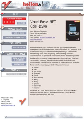 IDZ DO
         PRZYK£ADOWY ROZDZIA£

                           SPIS TRE CI   Visual Basic .NET.
                                         Opis jêzyka
           KATALOG KSI¥¯EK
                                         Autor: Microsoft Corporation
                      KATALOG ONLINE     T³umaczenie: Agata Bulandra
                                         ISBN: 83-7197-822-7
       ZAMÓW DRUKOWANY KATALOG           Tytu³ orygina³u: Microsoft Visual Basic .Net
                                         Language Reference
                                         Format: B5, stron: 562
              TWÓJ KOSZYK
                    DODAJ DO KOSZYKA     Wcze niejsze wersje jêzyka Visual Basic tworzone by³y z my l¹ o projektowaniu
                                         aplikacji klienckich Microsoft® Windows®. Tworz¹c Visual Basic .NET, pomy lano tak¿e
                                         o zastosowaniu tego jêzyka do tworzenia aplikacji internetowych i serwisów XML.
         CENNIK I INFORMACJE             W³a nie dlatego Visual Basic .NET generuje kod dla wspólnego rodowiska
                                         uruchomieniowego, co spowodowa³o wprowadzenie zmian w obrêbie samego jêzyka.
                   ZAMÓW INFORMACJE      Ksi¹¿ka zawiera szczegó³owe omówienie wszystkich elementów jêzyka Visual Basic
                     O NOWO CIACH        .NET opisanych w oficjalnej, elektronicznej dokumentacji. Je¿eli zajmujesz siê
                                         programowaniem w VB .NET mo¿esz byæ pewien, ¿e szybko nie od³o¿ysz jej na pó³kê.
                       ZAMÓW CENNIK      Poznaj wszystkie szczegó³y jêzyka i rodowiska uruchomieniowego:
                                            • Atrybuty
                 CZYTELNIA                  • Sta³e
                                            • Typy danych
          FRAGMENTY KSI¥¯EK ONLINE          • Dyrektywy
                                            • Funkcje
                                            • S³owa kluczowe
                                            • Metody
                                            • Obiekty
                                            • Operatory
                                            • W³a ciwo ci
                                            • Polecenia
                                         Visual Basic .NET zosta³ zaprojektowany jako najprostsze, a przy tym efektywne
                                         narzêdzie do tworzenia aplikacji i serwisów Microsoft .NET. U¿yj Encyklopedii,
                                         a poznasz moc i elastyczno æ tego jêzyka.
Wydawnictwo Helion
ul. Chopina 6
44-100 Gliwice
tel. (32)230-98-63
e-mail: helion@helion.pl
 