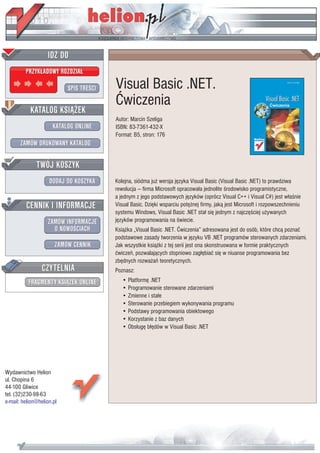 IDZ DO
         PRZYK£ADOWY ROZDZIA£

                           SPIS TRE CI   Visual Basic .NET.
                                         Æwiczenia
           KATALOG KSI¥¯EK
                                         Autor: Marcin Szeliga
                      KATALOG ONLINE     ISBN: 83-7361-432-X
                                         Format: B5, stron: 176
       ZAMÓW DRUKOWANY KATALOG


              TWÓJ KOSZYK
                    DODAJ DO KOSZYKA     Kolejna, siódma ju¿ wersja jêzyka Visual Basic (Visual Basic .NET) to prawdziwa
                                         rewolucja — firma Microsoft opracowa³a jednolite rodowisko programistyczne,
                                         a jednym z jego podstawowych jêzyków (oprócz Visual C++ i Visual C#) jest w³a nie
         CENNIK I INFORMACJE             Visual Basic. Dziêki wsparciu potê¿nej firmy, jak¹ jest Microsoft i rozpowszechnieniu
                                         systemu Windows, Visual Basic .NET sta³ siê jednym z najczê ciej u¿ywanych
                   ZAMÓW INFORMACJE      jêzyków programowania na wiecie.
                     O NOWO CIACH        Ksi¹¿ka „Visual Basic .NET. Æwiczenia” adresowana jest do osób, które chc¹ poznaæ
                                         podstawowe zasady tworzenia w jêzyku VB .NET programów sterowanych zdarzeniami.
                       ZAMÓW CENNIK      Jak wszystkie ksi¹¿ki z tej serii jest ona skonstruowana w formie praktycznych
                                         æwiczeñ, pozwalaj¹cych stopniowo zag³êbiaæ siê w niuanse programowania bez
                                         zbêdnych rozwa¿añ teoretycznych.
                 CZYTELNIA               Poznasz:
          FRAGMENTY KSI¥¯EK ONLINE          • Platformê .NET
                                            • Programowanie sterowane zdarzeniami
                                            • Zmienne i sta³e
                                            • Sterowanie przebiegiem wykonywania programu
                                            • Podstawy programowania obiektowego
                                            • Korzystanie z baz danych
                                            • Obs³ugê b³êdów w Visual Basic .NET




Wydawnictwo Helion
ul. Chopina 6
44-100 Gliwice
tel. (32)230-98-63
e-mail: helion@helion.pl
 