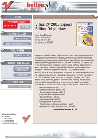 IDZ DO
         PRZYK£ADOWY ROZDZIA£

                           SPIS TREŒCI
                                         Visual C# 2005 Express
                                         Edition. Od podstaw
           KATALOG KSI¥¯EK               Autor: Jacek Matulewski
                                         ISBN: 83-246-0334-4
                      KATALOG ONLINE     Format: B5, stron: 216
                                         Przyk³ady na ftp: 2564 kB
       ZAMÓW DRUKOWANY KATALOG


              TWÓJ KOSZYK
                    DODAJ DO KOSZYKA     Umiejêtnoœæ tworzenia aplikacji dla platformy .NET coraz czêœciej pojawia siê na liœcie
                                         wymagañ stawianych kandydatom do pracy na stanowisku programisty. Popularnoœæ
                                         jêzyków programowania zwi¹zanych z t¹ platform¹ stale roœnie. C#, jeden z najczêœciej
         CENNIK I INFORMACJE             wykorzystywanych jêzyków platformy .NET, doczeka³ siê ju¿ wersji 2.0. Pojawi³y siê
                                         w niej elementy wyraŸnie wskazuj¹ce kierunek rozwoju platformy. Dla programistów,
                   ZAMÓW INFORMACJE      którzy chc¹ poznaæ mo¿liwoœci nowej wersji C#, Microsoft przygotowa³ doskona³e
                     O NOWOŒCIACH        narzêdzie — œrodowisko programistyczne Visual C# 2005 Express Edition.
                                         Ksi¹¿ka „Visual C# 2005 Express Edition. Od podstaw” jest doskona³ym podrêcznikiem
                       ZAMÓW CENNIK      dla osób zamierzaj¹cych tworzyæ aplikacje z wykorzystaniem jêzyka C# oraz platformy
                                         .NET 2.0. Przedstawia zasady korzystania ze œrodowiska Visual C# 2005 Express
                                         Edition, opisuje mo¿liwoœci jêzyka C# oraz komponenty platformy .NET i zwi¹zane
                 CZYTELNIA               z ni¹ technologie. Zawiera informacje na temat tworzenia aplikacji konsolowych
                                         i „okienkowych”, ³¹czenia ich z bazami danych oraz korzystania z bibliotek Win API.
          FRAGMENTY KSI¥¯EK ONLINE           • Komponenty platformy .NET 2.0
                                             • Podstawowe elementy jêzyka C# 2.0
                                             • Programowanie obiektowe w C# 2.0
                                             • Tworzenie okien dialogowych i menu
                                             • Usuwanie b³êdów z aplikacji
                                             • Wywo³ywanie funkcji Win API
                                             • Obs³uga zdarzeñ w aplikacjach
                                             • Implementacja mechanizmu „przeci¹gnij i upuœæ”
                                             • Komunikacja z bazami danych za pomoc¹ ADO.NET
                                                                  Poznaj mo¿liwoœci platformy .NET 2.0

Wydawnictwo Helion
ul. Chopina 6
44-100 Gliwice
tel. (32)230-98-63
e-mail: helion@helion.pl
 