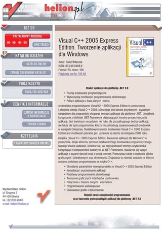 IDZ DO
         PRZYK£ADOWY ROZDZIA£

                           SPIS TREŒCI
                                         Visual C++ 2005 Express
                                         Edition. Tworzenie aplikacji
           KATALOG KSI¥¯EK               dla Windows
                                         Autor: Rafa³ Wileczek
                      KATALOG ONLINE     ISBN: 83-246-0488-X
                                         Format: B5, stron: 168
       ZAMÓW DRUKOWANY KATALOG           Przyk³ady na ftp: 195 kB


              TWÓJ KOSZYK
                                                                 Stwórz aplikacje dla platformy .NET 2.0
                    DODAJ DO KOSZYKA         • Poznaj œrodowisko programistyczne
                                             • Wykorzystaj mo¿liwoœci programowania obiektowego
                                             • Po³¹cz aplikacjê z baz¹ danych i sieci¹
         CENNIK I INFORMACJE             œrodowisko programistyczne Visual C++ 2005 Express Edition to uproszczona
                                         i okrojona wersja Visual C++ 2005. Mimo tego jest bardzo przydatnym i wydajnym
                   ZAMÓW INFORMACJE      narzêdziem dla programisty chc¹cego tworzyæ aplikacje dla platformy .NET. Umo¿liwia
                     O NOWOŒCIACH        korzystanie z bibliotek .NET Framework u³atwiaj¹cych ¿mudny proces tworzenia
                                         aplikacji. Jest œwietnym narzêdziem nie tylko dla pocz¹tkuj¹cego twórcy aplikacji,
                       ZAMÓW CENNIK      ale tak¿e dla tych programistów, którzy nie potrzebuj¹ zaawansowanych œrodowisk
                                         w wersjach Enterprise. Dodatkowym atutem œrodowiska Visual C++ 2005 Express
                                         Edition jest mo¿liwoœæ pobrania go i u¿ywania za darmo do listopada 2007 roku.
                 CZYTELNIA               Ksi¹¿ka „Visual C++ 2005 Express Edition. Tworzenie aplikacji dla Windows” to
          FRAGMENTY KSI¥¯EK ONLINE       podrêcznik, dziêki któremu poznasz mo¿liwoœci tego œrodowiska programistycznego
                                         tworz¹c w³asne aplikacje. Dowiesz siê, jak zaprojektowaæ interfejs u¿ytkownika
                                         korzystaj¹c z komponentów zawartych w .NET Framework. Nauczysz siê ³¹czyæ
                                         aplikacje z bazami danych oraz z sieci¹ Internet. Przeczytasz tak¿e o obs³udze plików
                                         graficznych i dŸwiêkowych oraz drukowaniu. Znajdziesz tu równie¿ dodatek, w którym
                                         opisano podstawy programowania w jêzyku C++.
                                             • Okreœlanie parametrów nowego projektu w Visual C++ 2005 Express Edition
                                             • Kompilacja i uruchamianie aplikacji
                                             • Podstawy programowania obiektowego
                                             • Tworzenie graficznych interfejsów u¿ytkownika
                                             • Po³¹czenia z bazami danych i internetem
                                             • Programowanie wielow¹tkowe
Wydawnictwo Helion                           • Drukowanie grafiki i dokumentów
ul. Chopina 6
44-100 Gliwice                                                  Rozwiñ swoje umiejêtnoœci programowania
tel. (32)230-98-63                                    oraz tworzenia profesjonalnych aplikacji dla platformy .NET 2.0
e-mail: helion@helion.pl
 